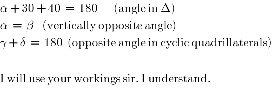 α + 30 + 40  =  180       (angle in Δ)  α  =  β    (vertically opposite angle)  γ + δ  =  180  (opposite angle in cyclic quadrillaterals)    I will use your workings sir. I understand.  