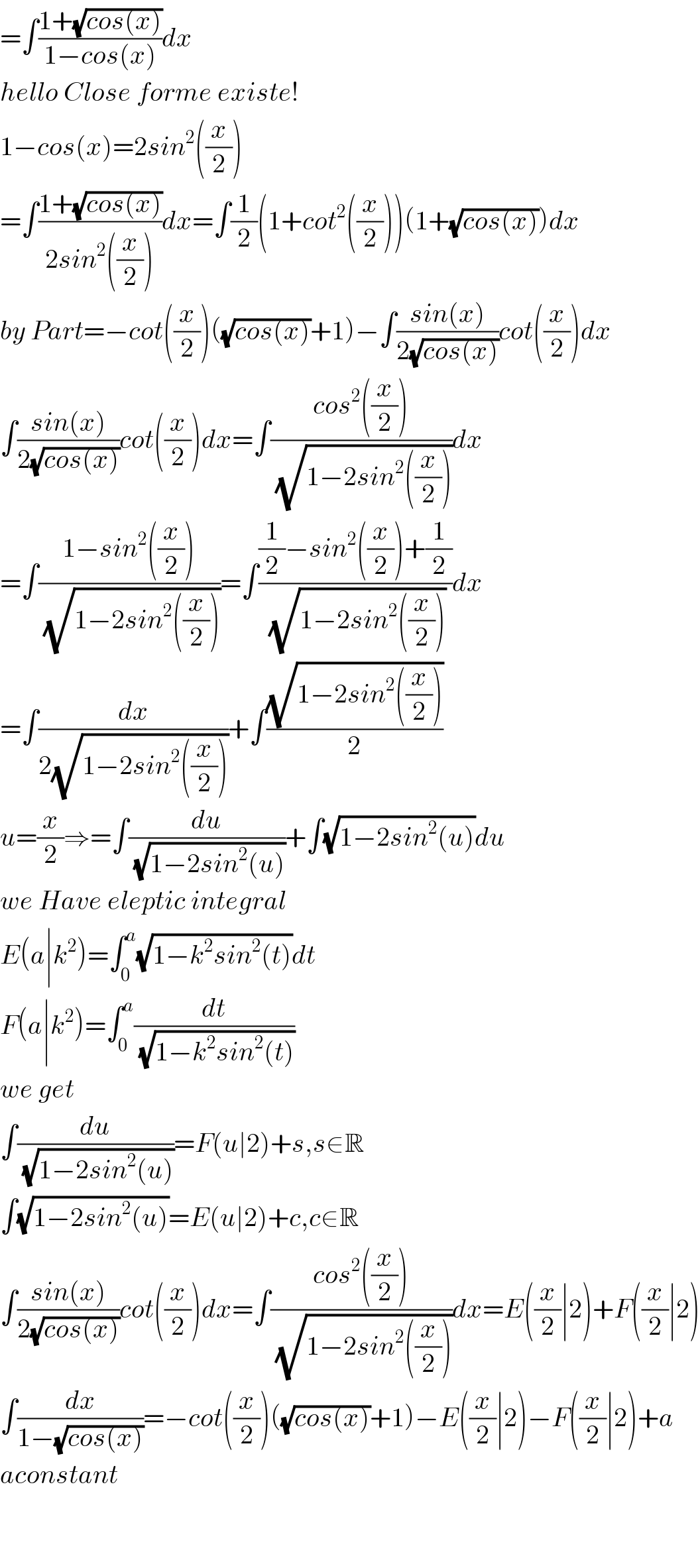 =∫((1+(√(cos(x))))/(1−cos(x)))dx  hello Close forme existe!  1−cos(x)=2sin^2 ((x/2))  =∫((1+(√(cos(x))))/(2sin^2 ((x/2))))dx=∫(1/2)(1+cot^2 ((x/2)))(1+(√(cos(x))))dx  by Part=−cot((x/2))((√(cos(x)))+1)−∫((sin(x))/(2(√(cos(x)))))cot((x/2))dx  ∫((sin(x))/(2(√(cos(x)))))cot((x/2))dx=∫((cos^2 ((x/2)))/(√(1−2sin^2 ((x/2)))))dx  =∫((1−sin^2 ((x/2)))/(√(1−2sin^2 ((x/2)))))=∫(((1/2)−sin^2 ((x/2))+(1/2))/(√(1−2sin^2 ((x/2)))))dx  =∫(dx/(2(√(1−2sin^2 ((x/2))))))+∫((√(1−2sin^2 ((x/2))))/2)  u=(x/2)⇒=∫(du/(√(1−2sin^2 (u))))+∫(√(1−2sin^2 (u)))du  we Have eleptic integral  E(a∣k^2 )=∫_0 ^a (√(1−k^2 sin^2 (t)))dt  F(a∣k^2 )=∫_0 ^a (dt/(√(1−k^2 sin^2 (t))))  we get  ∫(du/(√(1−2sin^2 (u))))=F(u∣2)+s,s∈R  ∫(√(1−2sin^2 (u)))=E(u∣2)+c,c∈R  ∫((sin(x))/(2(√(cos(x)))))cot((x/2))dx=∫((cos^2 ((x/2)))/(√(1−2sin^2 ((x/2)))))dx=E((x/2)∣2)+F((x/2)∣2)  ∫(dx/(1−(√(cos(x)))))=−cot((x/2))((√(cos(x)))+1)−E((x/2)∣2)−F((x/2)∣2)+a  aconstant      