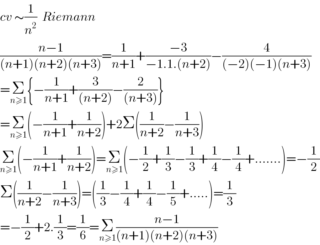cv ∼(1/n^2 )  Riemann  ((n−1)/((n+1)(n+2)(n+3)))=(1/(n+1))+((−3)/(−1.1.(n+2)))−(4/((−2)(−1)(n+3)))  =Σ_(n≥1) {−(1/(n+1))+(3/((n+2)))−(2/((n+3)))}  =Σ_(n≥1) (−(1/(n+1))+(1/(n+2)))+2Σ((1/(n+2))−(1/(n+3)))  Σ_(n≥1) (−(1/(n+1))+(1/(n+2)))=Σ_(n≥1) (−(1/2)+(1/3)−(1/3)+(1/4)−(1/4)+.......)=−(1/2)  Σ((1/(n+2))−(1/(n+3)))=((1/3)−(1/4)+(1/4)−(1/5)+.....)=(1/3)  =−(1/2)+2.(1/3)=(1/6)=Σ_(n≥1) ((n−1)/((n+1)(n+2)(n+3)))  