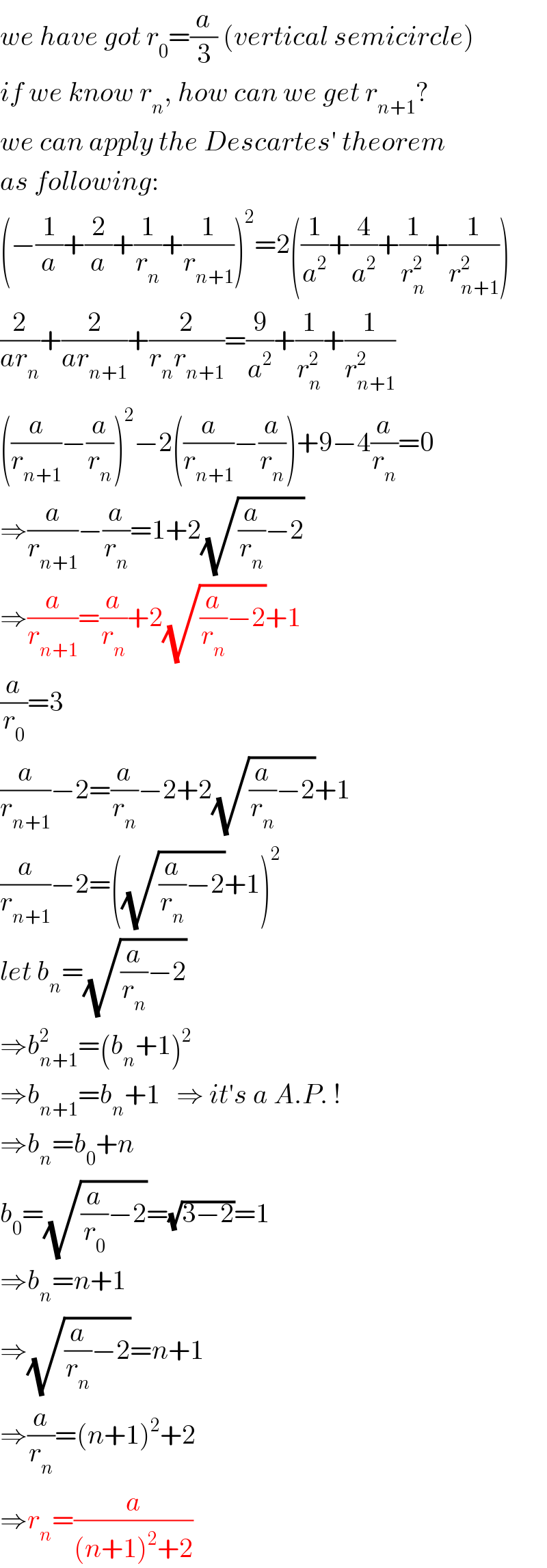 we have got r_0 =(a/3) (vertical semicircle)  if we know r_n , how can we get r_(n+1) ?  we can apply the Descartes′ theorem  as following:  (−(1/a)+(2/a)+(1/r_n )+(1/r_(n+1) ))^2 =2((1/a^2 )+(4/a^2 )+(1/r_n ^2 )+(1/r_(n+1) ^2 ))  (2/(ar_n ))+(2/(ar_(n+1) ))+(2/(r_n r_(n+1) ))=(9/a^2 )+(1/r_n ^2 )+(1/r_(n+1) ^2 )  ((a/r_(n+1) )−(a/r_n ))^2 −2((a/r_(n+1) )−(a/r_n ))+9−4(a/r_n )=0  ⇒(a/r_(n+1) )−(a/r_n )=1+2(√((a/r_n )−2))  ⇒(a/r_(n+1) )=(a/r_n )+2(√((a/r_n )−2))+1  (a/r_0 )=3  (a/r_(n+1) )−2=(a/r_n )−2+2(√((a/r_n )−2))+1  (a/r_(n+1) )−2=((√((a/r_n )−2))+1)^2   let b_n =(√((a/r_n )−2))  ⇒b_(n+1) ^2 =(b_n +1)^2   ⇒b_(n+1) =b_n +1   ⇒ it′s a A.P. !  ⇒b_n =b_0 +n  b_0 =(√((a/r_0 )−2))=(√(3−2))=1  ⇒b_n =n+1  ⇒(√((a/r_n )−2))=n+1  ⇒(a/r_n )=(n+1)^2 +2  ⇒r_n =(a/((n+1)^2 +2))  