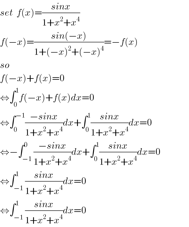 set  f(x)=((sinx)/(1+x^2 +x^4 ))  f(−x)=((sin(−x))/(1+(−x)^2 +(−x)^4 ))=−f(x)  so  f(−x)+f(x)=0  ⇔∫_0 ^1 f(−x)+f(x)dx=0  ⇔∫_0 ^(−1) ((−sinx)/(1+x^2 +x^4 ))dx+∫_0 ^1 ((sinx)/(1+x^2 +x^4 ))dx=0  ⇔−∫_(−1) ^0 ((−sinx)/(1+x^2 +x^4 ))dx+∫_0 ^1 ((sinx)/(1+x^2 +x^4 ))dx=0  ⇔∫_(−1) ^1 ((sinx)/(1+x^2 +x^4 ))dx=0  ⇔∫_(−1) ^1 ((sinx)/(1+x^2 +x^4 ))dx=0  