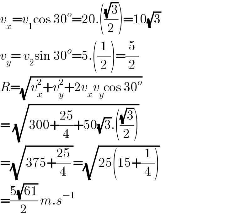 v_x =v_1 cos 30^o =20.(((√3)/2))=10(√3)   v_y = v_2 sin 30^o =5.((1/2))=(5/2)  R=(√(v_x ^2 +v_y ^2 +2v_x v_y cos 30^o ))  = (√(300+((25)/4)+50(√3).(((√3)/2))))  =(√(375+((25)/4) ))=(√(25(15+(1/4))))  =((5(√(61)))/2) m.s^(−1)   