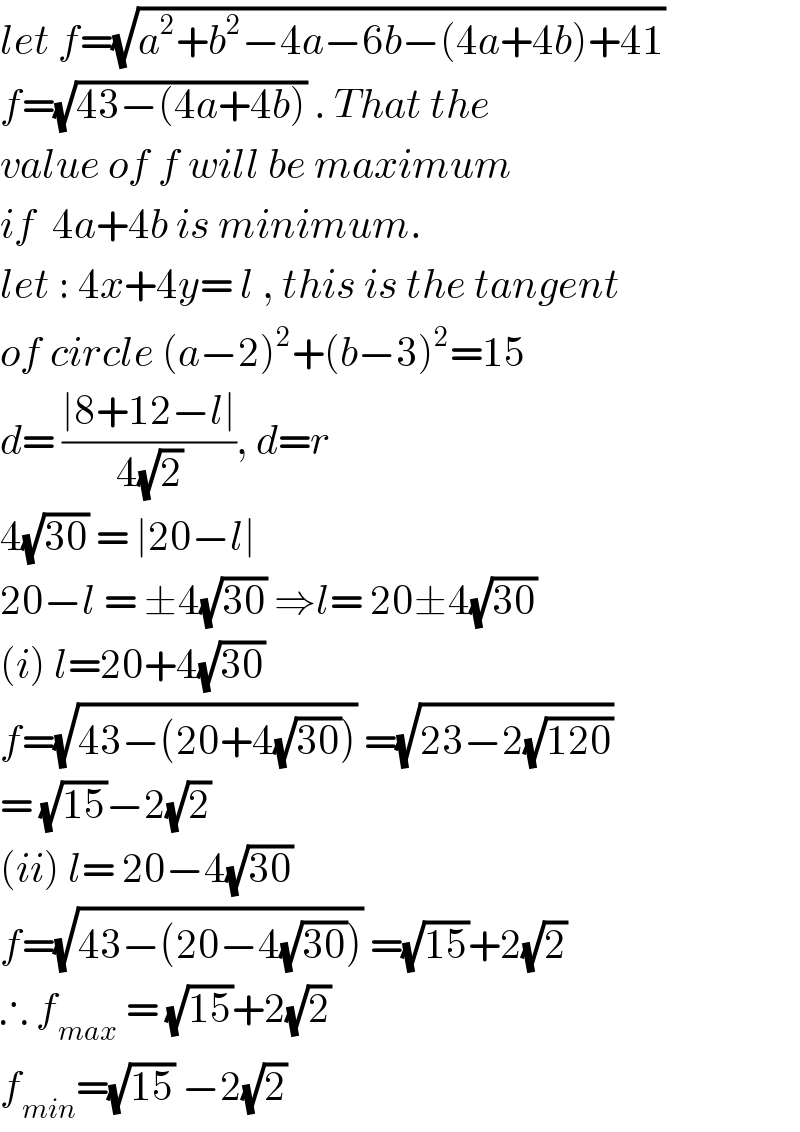 let f=(√(a^2 +b^2 −4a−6b−(4a+4b)+41))  f=(√(43−(4a+4b))) . That the   value of f will be maximum   if  4a+4b is minimum.  let : 4x+4y= l , this is the tangent   of circle (a−2)^2 +(b−3)^2 =15  d= ((∣8+12−l∣)/(4(√2))), d=r  4(√(30)) = ∣20−l∣   20−l = ±4(√(30)) ⇒l= 20±4(√(30))  (i) l=20+4(√(30))   f=(√(43−(20+4(√(30))))) =(√(23−2(√(120))))   = (√(15))−2(√2)   (ii) l= 20−4(√(30))   f=(√(43−(20−4(√(30))))) =(√(15))+2(√2)  ∴ f_(max)  = (√(15))+2(√2)  f_(min) =(√(15)) −2(√2)   