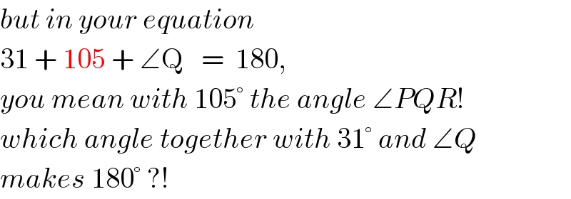 but in your equation  31 + 105 + ∠Q   =  180,  you mean with 105° the angle ∠PQR!  which angle together with 31° and ∠Q  makes 180° ?!  