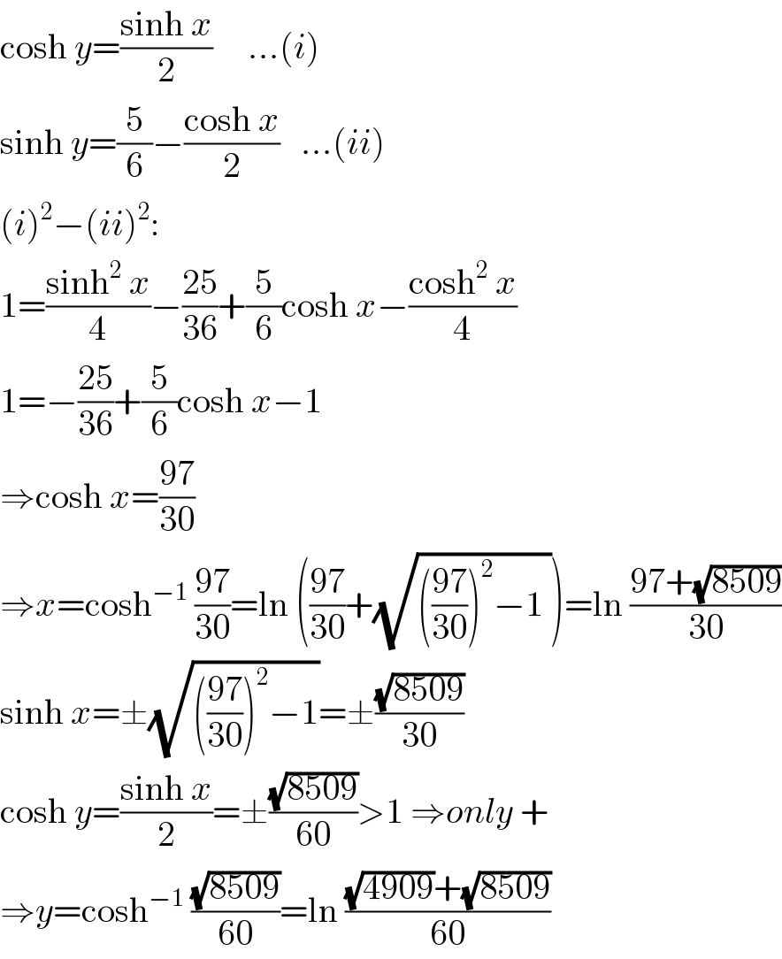 cosh y=((sinh x)/2)     ...(i)  sinh y=(5/6)−((cosh x)/2)   ...(ii)  (i)^2 −(ii)^2 :  1=((sinh^2  x)/4)−((25)/(36))+(5/6)cosh x−((cosh^2  x)/4)  1=−((25)/(36))+(5/6)cosh x−1  ⇒cosh x=((97)/(30))  ⇒x=cosh^(−1)  ((97)/(30))=ln (((97)/(30))+(√((((97)/(30)))^2 −1 )))=ln ((97+(√(8509)))/(30))  sinh x=±(√((((97)/(30)))^2 −1))=±((√(8509))/(30))  cosh y=((sinh x)/2)=±((√(8509))/(60))>1 ⇒only +  ⇒y=cosh^(−1)  ((√(8509))/(60))=ln (((√(4909))+(√(8509)))/(60))  