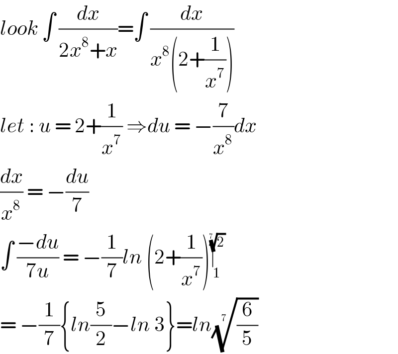 look ∫ (dx/(2x^8 +x))=∫ (dx/(x^8 (2+(1/x^7 ))))  let : u = 2+(1/x^7 ) ⇒du = −(7/x^8 )dx  (dx/x^8 ) = −(du/7)  ∫ ((−du)/(7u)) = −(1/7)ln (2+(1/x^7 ))∣_1 ^(2)^(1/(7 ))    = −(1/7){ln(5/2)−ln 3}=ln((6/5))^(1/(7 ))   