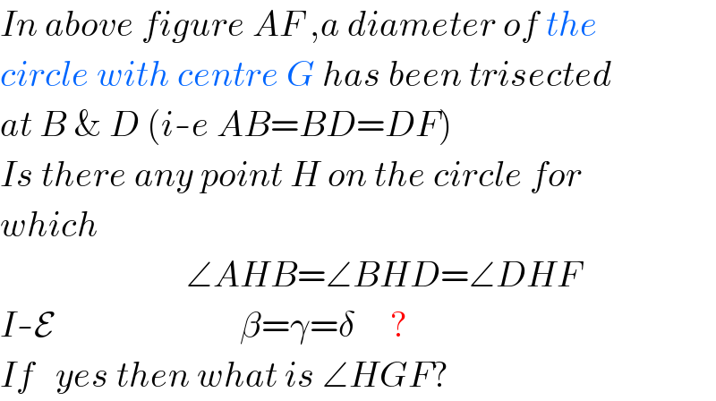 In above figure AF ,a diameter of the  circle with centre G has been trisected  at B & D (i-e AB=BD=DF)  Is there any point H on the circle for  which                             ∠AHB=∠BHD=∠DHF  I-E                          β=γ=δ     ?  If   yes then what is ∠HGF?  