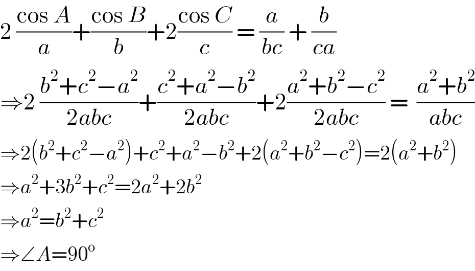 2 ((cos A)/a)+((cos B)/b)+2((cos C)/c) = (a/(bc)) + (b/(ca))  ⇒2 ((b^2 +c^2 −a^2 )/(2abc))+((c^2 +a^2 −b^2 )/(2abc))+2((a^2 +b^2 −c^2 )/(2abc)) =  ((a^2 +b^2 )/(abc))  ⇒2(b^2 +c^2 −a^2 )+c^2 +a^2 −b^2 +2(a^2 +b^2 −c^2 )=2(a^2 +b^2 )  ⇒a^2 +3b^2 +c^2 =2a^2 +2b^2   ⇒a^2 =b^2 +c^2   ⇒∠A=90^o   