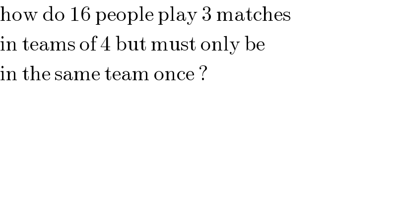 how do 16 people play 3 matches  in teams of 4 but must only be  in the same team once ?   