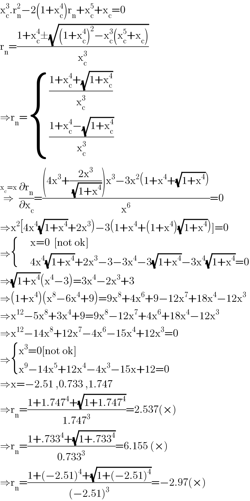 x_c ^3 .r_n ^2 −2(1+x_c ^4 )r_n +x_c ^5 +x_c =0  r_n =((1+x_c ^4 ±(√((1+x_c ^4 )^2 −x_c ^3 (x_c ^5 +x_c ))))/x_c ^3 )  ⇒r_n = { (((1+x_c ^4 +(√(1+x_c ^4 )))/x_c ^3 )),(((1+x_c ^4 −(√(1+x_c ^4 )))/x_c ^3 )) :}  ⇒^(x_c =x)  (∂r_n /∂x_c )=(((4x^3 +((2x^3 )/(√(1+x^4 ))))x^3 −3x^2 (1+x^4 +(√(1+x^4 ))))/x^6 )=0  ⇒x^2 [4x^4 (√(1+x^4 ))+2x^3 )−3(1+x^4 +(1+x^4 )(√(1+x^4 )))]=0  ⇒ { (,(x=0  [not ok])),(,(4x^4 (√(1+x^4 ))+2x^3 −3−3x^4 −3(√(1+x^4 ))−3x^4 (√(1+x^4 ))=0)) :}  ⇒(√(1+x^4 ))(x^4 −3)=3x^4 −2x^3 +3  ⇒(1+x^4 )(x^8 −6x^4 +9)=9x^8 +4x^6 +9−12x^7 +18x^4 −12x^3   ⇒x^(12) −5x^8 +3x^4 +9=9x^8 −12x^7 +4x^6 +18x^4 −12x^3   ⇒x^(12) −14x^8 +12x^7 −4x^6 −15x^4 +12x^3 =0  ⇒ { ((x^3 =0[not ok])),((x^9 −14x^5 +12x^4 −4x^3 −15x+12=0)) :}  ⇒x=−2.51 ,0.733 ,1.747  ⇒r_n =((1+1.747^4 +(√(1+1.747^4 )))/(1.747^3 ))=2.537(×)  ⇒r_n =((1+.733^4 +(√(1+.733^4 )))/(0.733^3 ))=6.155 (×)  ⇒r_n =((1+(−2.51)^4 +(√(1+(−2.51)^4 )))/((−2.51)^3 ))=−2.97(×)  