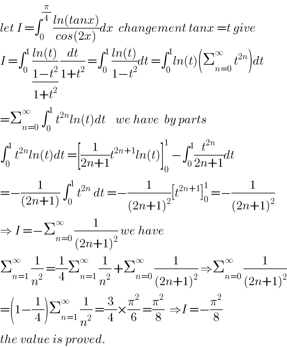 let I =∫_0 ^(π/4)  ((ln(tanx))/(cos(2x)))dx  changement tanx =t give  I =∫_0 ^1  ((ln(t))/((1−t^2 )/(1+t^2 ))) (dt/(1+t^2 )) =∫_0 ^1  ((ln(t))/(1−t^2 ))dt =∫_0 ^1 ln(t)(Σ_(n=0) ^∞  t^(2n) )dt  =Σ_(n=0) ^∞  ∫_0 ^1  t^(2n) ln(t)dt    we have  by parts  ∫_0 ^1  t^(2n) ln(t)dt =[(1/(2n+1))t^(2n+1) ln(t)]_0 ^1  −∫_0 ^1 (t^(2n) /(2n+1))dt  =−(1/((2n+1))) ∫_0 ^1  t^(2n)  dt =−(1/((2n+1)^2 ))[t^(2n+1) ]_0 ^1  =−(1/((2n+1)^2 ))  ⇒ I =−Σ_(n=0) ^∞  (1/((2n+1)^2 )) we have  Σ_(n=1) ^∞  (1/n^2 ) =(1/4)Σ_(n=1) ^∞  (1/n^2 ) +Σ_(n=0) ^∞  (1/((2n+1)^2 )) ⇒Σ_(n=0) ^∞  (1/((2n+1)^2 ))  =(1−(1/4))Σ_(n=1) ^∞  (1/n^2 ) =(3/4)×(π^2 /6) =(π^2 /8)  ⇒I =−(π^2 /8)  the value is proved.  