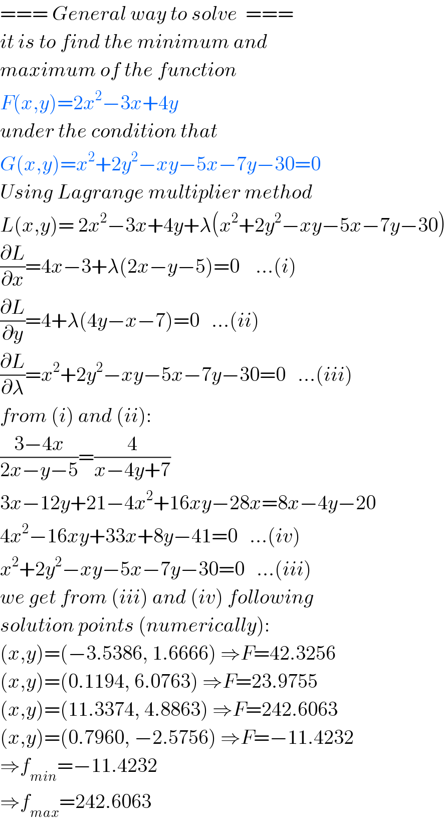 === General way to solve  ===  it is to find the minimum and  maximum of the function   F(x,y)=2x^2 −3x+4y  under the condition that  G(x,y)=x^2 +2y^2 −xy−5x−7y−30=0  Using Lagrange multiplier method  L(x,y)= 2x^2 −3x+4y+λ(x^2 +2y^2 −xy−5x−7y−30)  (∂L/∂x)=4x−3+λ(2x−y−5)=0    ...(i)  (∂L/∂y)=4+λ(4y−x−7)=0   ...(ii)  (∂L/∂λ)=x^2 +2y^2 −xy−5x−7y−30=0   ...(iii)  from (i) and (ii):  ((3−4x)/(2x−y−5))=(4/(x−4y+7))  3x−12y+21−4x^2 +16xy−28x=8x−4y−20  4x^2 −16xy+33x+8y−41=0   ...(iv)  x^2 +2y^2 −xy−5x−7y−30=0   ...(iii)  we get from (iii) and (iv) following  solution points (numerically):  (x,y)=(−3.5386, 1.6666) ⇒F=42.3256  (x,y)=(0.1194, 6.0763) ⇒F=23.9755  (x,y)=(11.3374, 4.8863) ⇒F=242.6063  (x,y)=(0.7960, −2.5756) ⇒F=−11.4232  ⇒f_(min) =−11.4232  ⇒f_(max) =242.6063  