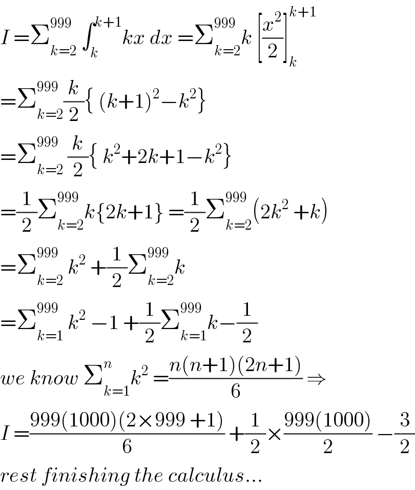 I =Σ_(k=2) ^(999)  ∫_k ^(k+1) kx dx =Σ_(k=2) ^(999) k [(x^2 /2)]_k ^(k+1)   =Σ_(k=2) ^(999) (k/2){ (k+1)^2 −k^2 }  =Σ_(k=2) ^(999)  (k/2){ k^2 +2k+1−k^2 }  =(1/2)Σ_(k=2) ^(999) k{2k+1} =(1/2)Σ_(k=2) ^(999) (2k^2  +k)  =Σ_(k=2) ^(999)  k^2  +(1/2)Σ_(k=2) ^(999) k  =Σ_(k=1) ^(999)  k^2  −1 +(1/2)Σ_(k=1) ^(999) k−(1/2)  we know Σ_(k=1) ^n k^2  =((n(n+1)(2n+1))/6) ⇒  I =((999(1000)(2×999 +1))/6) +(1/2)×((999(1000))/2) −(3/2)  rest finishing the calculus...  