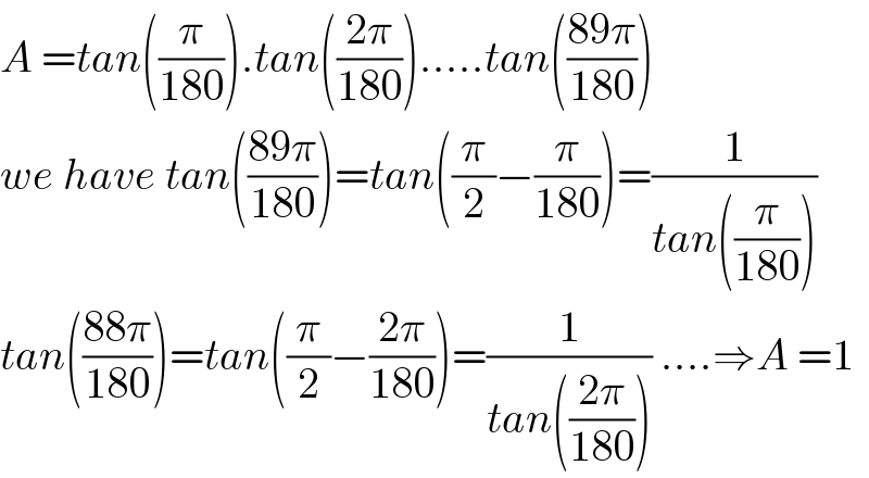 A =tan((π/(180))).tan(((2π)/(180))).....tan(((89π)/(180)))  we have tan(((89π)/(180)))=tan((π/2)−(π/(180)))=(1/(tan((π/(180)))))  tan(((88π)/(180)))=tan((π/2)−((2π)/(180)))=(1/(tan(((2π)/(180))))) ....⇒A =1  