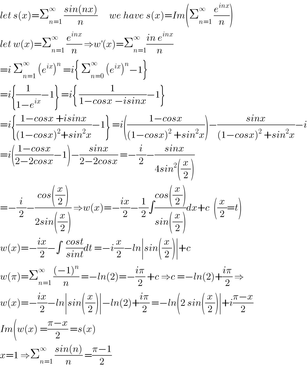 let s(x)=Σ_(n=1) ^∞  ((sin(nx))/n)      we have s(x)=Im(Σ_(n=1) ^∞  (e^(inx) /n))  let w(x)=Σ_(n=1) ^∞  (e^(inx) /n) ⇒w^′ (x)=Σ_(n=1) ^∞ ((in e^(inx) )/n)  =i Σ_(n=1) ^∞  (e^(ix) )^n  =i{ Σ_(n=0) ^∞  (e^(ix) )^n −1}  =i{(1/(1−e^(ix) ))−1} =i{ (1/(1−cosx −isinx))−1}  =i{((1−cosx +isinx)/((1−cosx)^2 +sin^2 x))−1} =i(((1−cosx)/((1−cosx)^2  +sin^2 x)))−((sinx)/((1−cosx)^2  +sin^2 x))−i  =i(((1−cosx)/(2−2cosx))−1)−((sinx)/(2−2cosx)) =−(i/2)−((sinx)/(4sin^2 ((x/2))))  =−(i/2)−((cos((x/2)))/(2sin((x/2)))) ⇒w(x)=−((ix)/2)−(1/2)∫((cos((x/2)))/(sin((x/2))))dx+c  ((x/2)=t)  w(x)=−((ix)/2)−∫  ((cost)/(sint))dt =−i(x/2)−ln∣sin((x/2))∣+c  w(π)=Σ_(n=1) ^∞  (((−1)^n )/n) =−ln(2)=−((iπ)/2) +c ⇒c =−ln(2)+((iπ)/2) ⇒  w(x)=−((ix)/2)−ln∣sin((x/2))∣−ln(2)+((iπ)/2) =−ln(2 sin((x/2))∣+i((π−x)/2)  Im(w(x) =((π−x)/2) =s(x)  x=1 ⇒Σ_(n=1) ^∞  ((sin(n))/n) =((π−1)/2)    