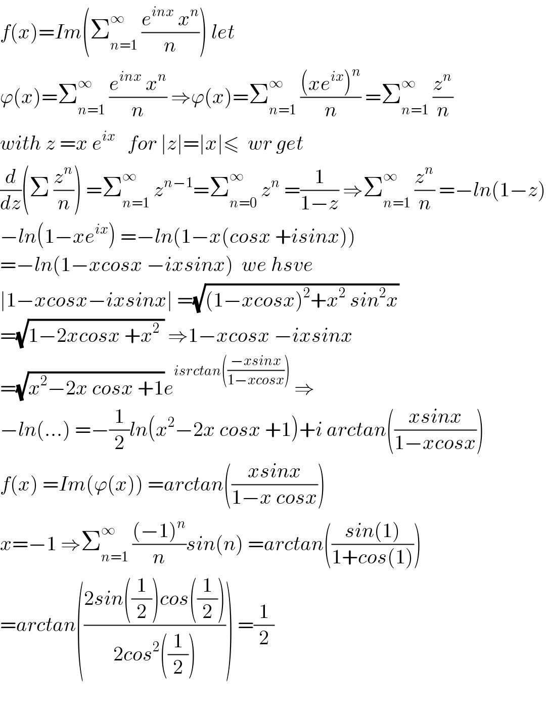 f(x)=Im(Σ_(n=1) ^∞  ((e^(inx)  x^n )/n)) let   ϕ(x)=Σ_(n=1) ^∞  ((e^(inx)  x^n )/n) ⇒ϕ(x)=Σ_(n=1) ^∞  (((xe^(ix) )^n )/n) =Σ_(n=1) ^∞  (z^n /n)  with z =x e^(ix)    for ∣z∣=∣x∣≤  wr get  (d/dz)(Σ (z^n /n)) =Σ_(n=1) ^∞  z^(n−1) =Σ_(n=0) ^∞  z^n  =(1/(1−z)) ⇒Σ_(n=1) ^∞  (z^n /n) =−ln(1−z)  −ln(1−xe^(ix) ) =−ln(1−x(cosx +isinx))  =−ln(1−xcosx −ixsinx)  we hsve  ∣1−xcosx−ixsinx∣ =(√((1−xcosx)^2 +x^2  sin^2 x))  =(√(1−2xcosx +x^2  )) ⇒1−xcosx −ixsinx  =(√(x^2 −2x cosx +1))e^(isrctan(((−xsinx)/(1−xcosx))))  ⇒  −ln(...) =−(1/2)ln(x^2 −2x cosx +1)+i arctan(((xsinx)/(1−xcosx)))  f(x) =Im(ϕ(x)) =arctan(((xsinx)/(1−x cosx)))  x=−1 ⇒Σ_(n=1) ^∞  (((−1)^n )/n)sin(n) =arctan(((sin(1))/(1+cos(1))))  =arctan(((2sin((1/2))cos((1/2)))/(2cos^2 ((1/2))))) =(1/2)    