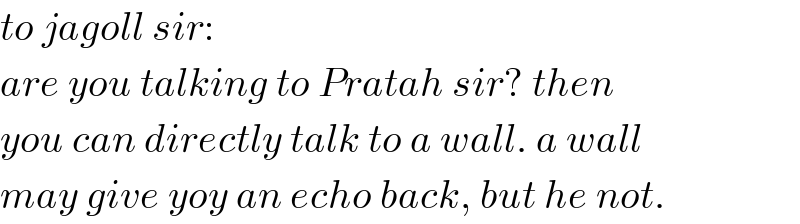 to jagoll sir:  are you talking to Pratah sir? then  you can directly talk to a wall. a wall  may give yoy an echo back, but he not.  