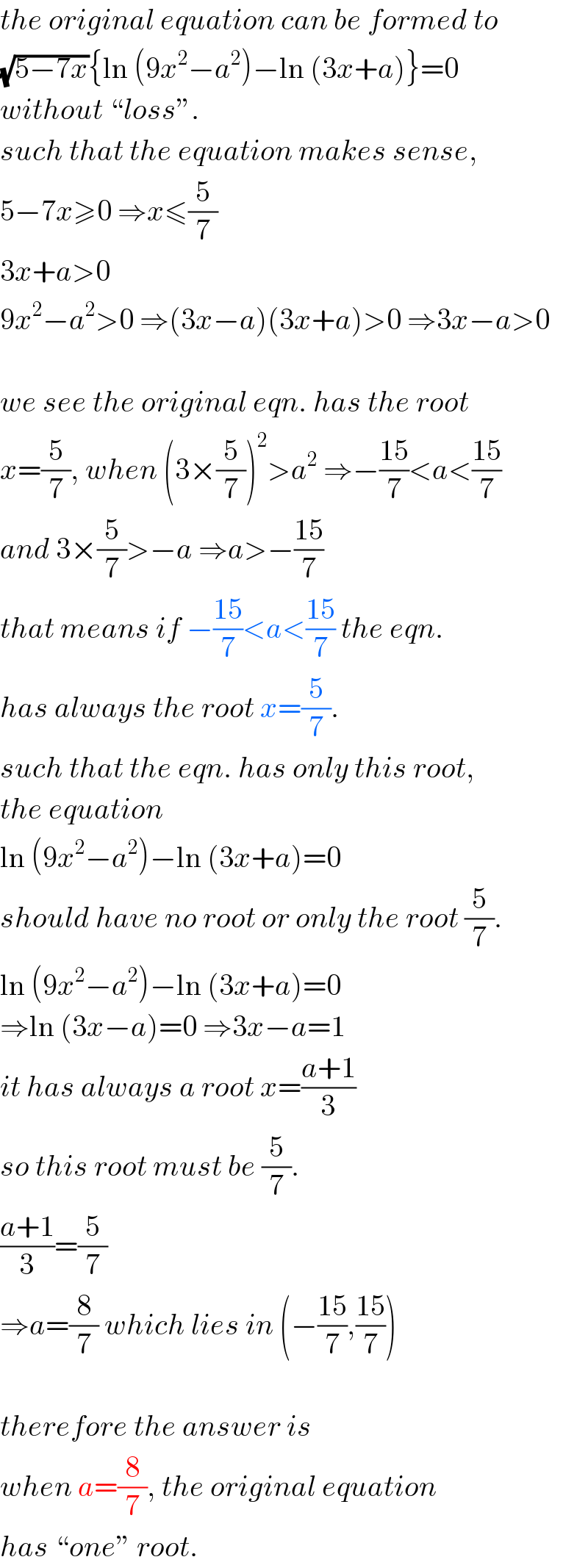 the original equation can be formed to  (√(5−7x)){ln (9x^2 −a^2 )−ln (3x+a)}=0  without “loss”.  such that the equation makes sense,  5−7x≥0 ⇒x≤(5/7)  3x+a>0   9x^2 −a^2 >0 ⇒(3x−a)(3x+a)>0 ⇒3x−a>0    we see the original eqn. has the root  x=(5/7), when (3×(5/7))^2 >a^2  ⇒−((15)/7)<a<((15)/7)  and 3×(5/7)>−a ⇒a>−((15)/7)  that means if −((15)/7)<a<((15)/7) the eqn.  has always the root x=(5/7).  such that the eqn. has only this root,  the equation  ln (9x^2 −a^2 )−ln (3x+a)=0  should have no root or only the root (5/7).  ln (9x^2 −a^2 )−ln (3x+a)=0  ⇒ln (3x−a)=0 ⇒3x−a=1  it has always a root x=((a+1)/3)  so this root must be (5/7).  ((a+1)/3)=(5/7)  ⇒a=(8/7) which lies in (−((15)/7),((15)/7))    therefore the answer is  when a=(8/7), the original equation  has “one” root.  