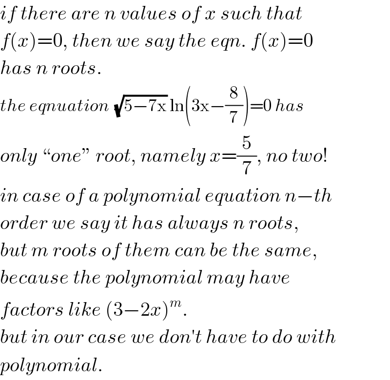 if there are n values of x such that  f(x)=0, then we say the eqn. f(x)=0  has n roots.  the eqnuation  (√(5−7x)) ln(3x−(8/7))=0 has  only “one” root, namely x=(5/7), no two!  in case of a polynomial equation n−th  order we say it has always n roots,  but m roots of them can be the same,  because the polynomial may have  factors like (3−2x)^m .  but in our case we don′t have to do with  polynomial.  