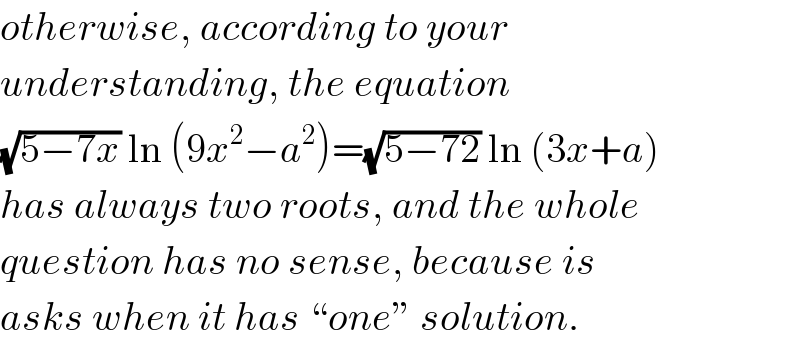 otherwise, according to your  understanding, the equation  (√(5−7x)) ln (9x^2 −a^2 )=(√(5−72)) ln (3x+a)  has always two roots, and the whole  question has no sense, because is  asks when it has “one” solution.  