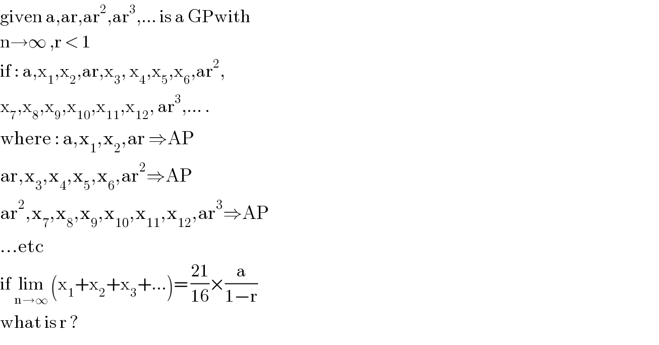 given a,ar,ar^2 ,ar^3 ,... is a GPwith   n→∞ ,r < 1  if : a,x_1 ,x_2 ,ar,x_3 , x_4 ,x_5 ,x_6 ,ar^2 ,  x_7 ,x_8 ,x_9 ,x_(10) ,x_(11) ,x_(12) , ar^3 ,... .  where : a,x_1 ,x_2 ,ar ⇒AP  ar,x_3 ,x_4 ,x_5 ,x_6 ,ar^2 ⇒AP  ar^2 ,x_7 ,x_8 ,x_9 ,x_(10) ,x_(11) ,x_(12) ,ar^3 ⇒AP  ...etc  if lim_(n→∞)  (x_1 +x_2 +x_3 +...)= ((21)/(16))×(a/(1−r))  what is r ?  