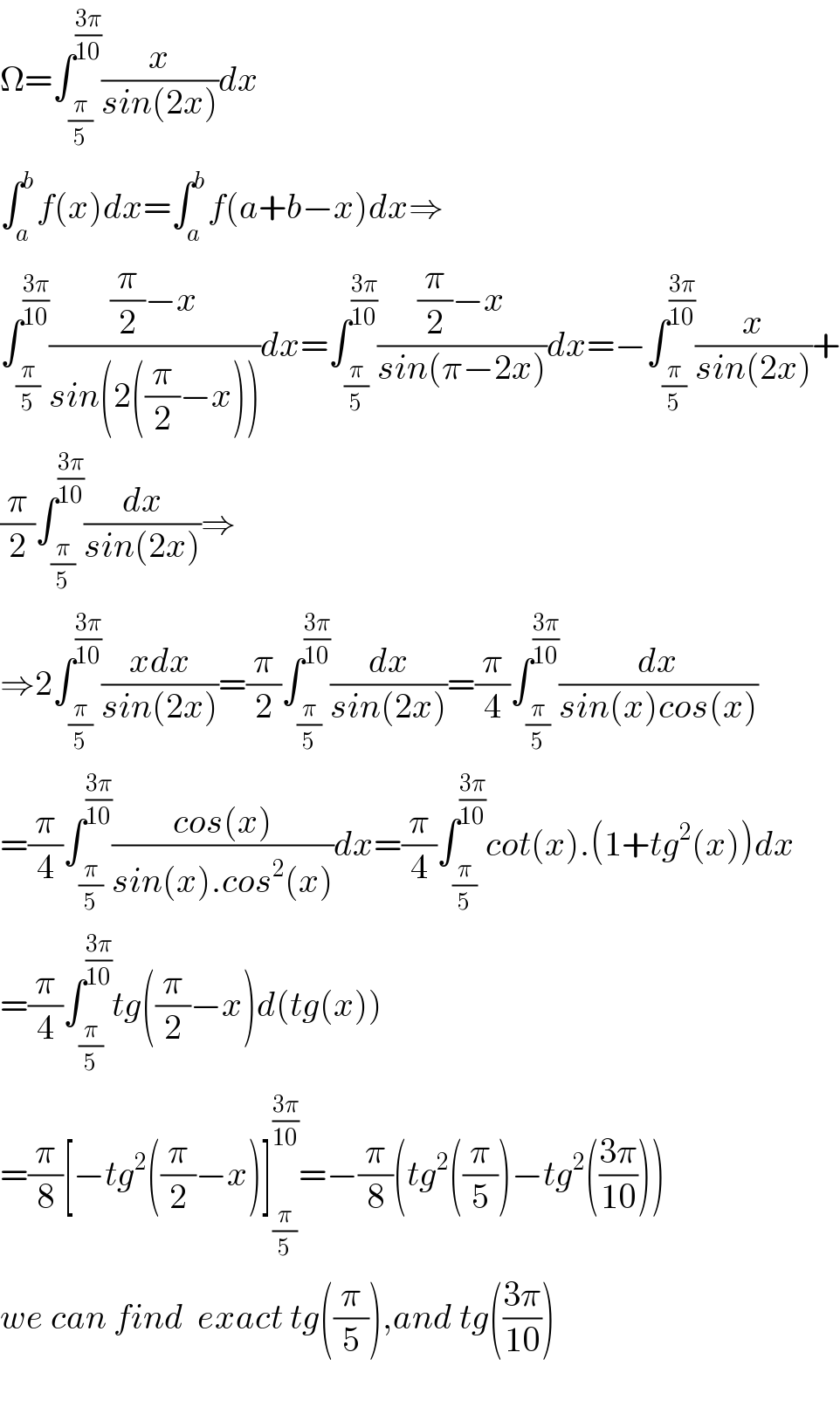 Ω=∫_(π/5) ^((3π)/(10)) (x/(sin(2x)))dx  ∫_a ^b f(x)dx=∫_a ^b f(a+b−x)dx⇒  ∫_(π/5) ^((3π)/(10)) (((π/2)−x)/(sin(2((π/2)−x))))dx=∫_(π/5) ^((3π)/(10)) (((π/2)−x)/(sin(π−2x)))dx=−∫_(π/5) ^((3π)/(10)) (x/(sin(2x)))+  (π/2)∫_(π/5) ^((3π)/(10)) (dx/(sin(2x)))⇒  ⇒2∫_(π/5) ^((3π)/(10)) ((xdx)/(sin(2x)))=(π/2)∫_(π/5) ^((3π)/(10)) (dx/(sin(2x)))=(π/4)∫_(π/5) ^((3π)/(10)) (dx/(sin(x)cos(x)))  =(π/4)∫_(π/5) ^((3π)/(10)) ((cos(x))/(sin(x).cos^2 (x)))dx=(π/4)∫_(π/5) ^((3π)/(10)) cot(x).(1+tg^2 (x))dx  =(π/4)∫_(π/5) ^((3π)/(10)) tg((π/2)−x)d(tg(x))  =(π/8)[−tg^2 ((π/2)−x)]_(π/5) ^((3π)/(10)) =−(π/8)(tg^2 ((π/5))−tg^2 (((3π)/(10))))  we can find  exact tg((π/5)),and tg(((3π)/(10)))    