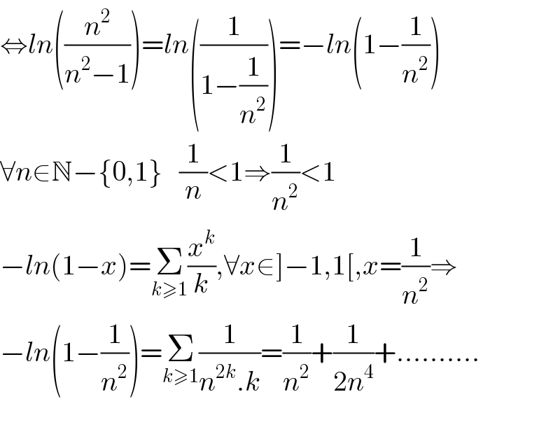 ⇔ln((n^2 /(n^2 −1)))=ln((1/(1−(1/n^2 ))))=−ln(1−(1/n^2 ))  ∀n∈N−{0,1}   (1/n)<1⇒(1/n^2 )<1  −ln(1−x)=Σ_(k≥1) (x^k /k),∀x∈]−1,1[,x=(1/n^2 )⇒  −ln(1−(1/n^2 ))=Σ_(k≥1) (1/(n^(2k) .k))=(1/n^2 )+(1/(2n^4 ))+..........    