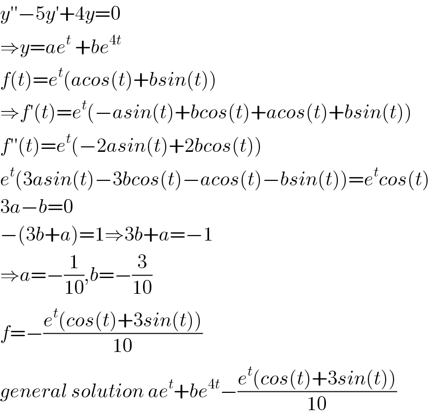 y′′−5y′+4y=0  ⇒y=ae^t  +be^(4t)   f(t)=e^t (acos(t)+bsin(t))  ⇒f′(t)=e^t (−asin(t)+bcos(t)+acos(t)+bsin(t))  f′′(t)=e^t (−2asin(t)+2bcos(t))  e^t (3asin(t)−3bcos(t)−acos(t)−bsin(t))=e^t cos(t)  3a−b=0  −(3b+a)=1⇒3b+a=−1  ⇒a=−(1/(10)),b=−(3/(10))  f=−((e^t (cos(t)+3sin(t)))/(10))  general solution ae^t +be^(4t) −((e^t (cos(t)+3sin(t)))/(10))  