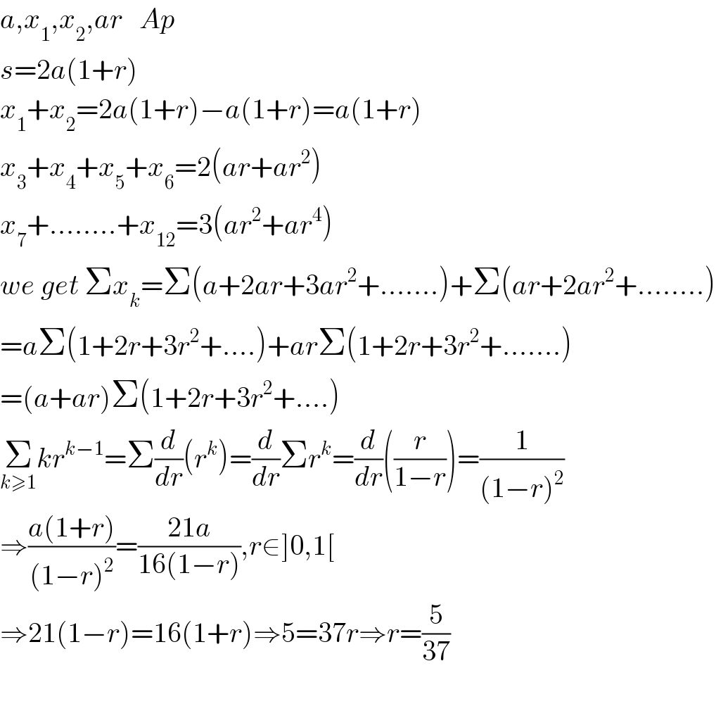 a,x_1 ,x_2 ,ar   Ap  s=2a(1+r)  x_1 +x_2 =2a(1+r)−a(1+r)=a(1+r)  x_3 +x_4 +x_5 +x_6 =2(ar+ar^2 )  x_7 +........+x_(12) =3(ar^2 +ar^4 )  we get Σx_k =Σ(a+2ar+3ar^2 +.......)+Σ(ar+2ar^2 +........)  =aΣ(1+2r+3r^2 +....)+arΣ(1+2r+3r^2 +.......)  =(a+ar)Σ(1+2r+3r^2 +....)  Σ_(k≥1) kr^(k−1) =Σ(d/dr)(r^k )=(d/dr)Σr^k =(d/dr)((r/(1−r)))=(1/((1−r)^2 ))  ⇒((a(1+r))/((1−r)^2 ))=((21a)/(16(1−r))),r∈]0,1[  ⇒21(1−r)=16(1+r)⇒5=37r⇒r=(5/(37))    