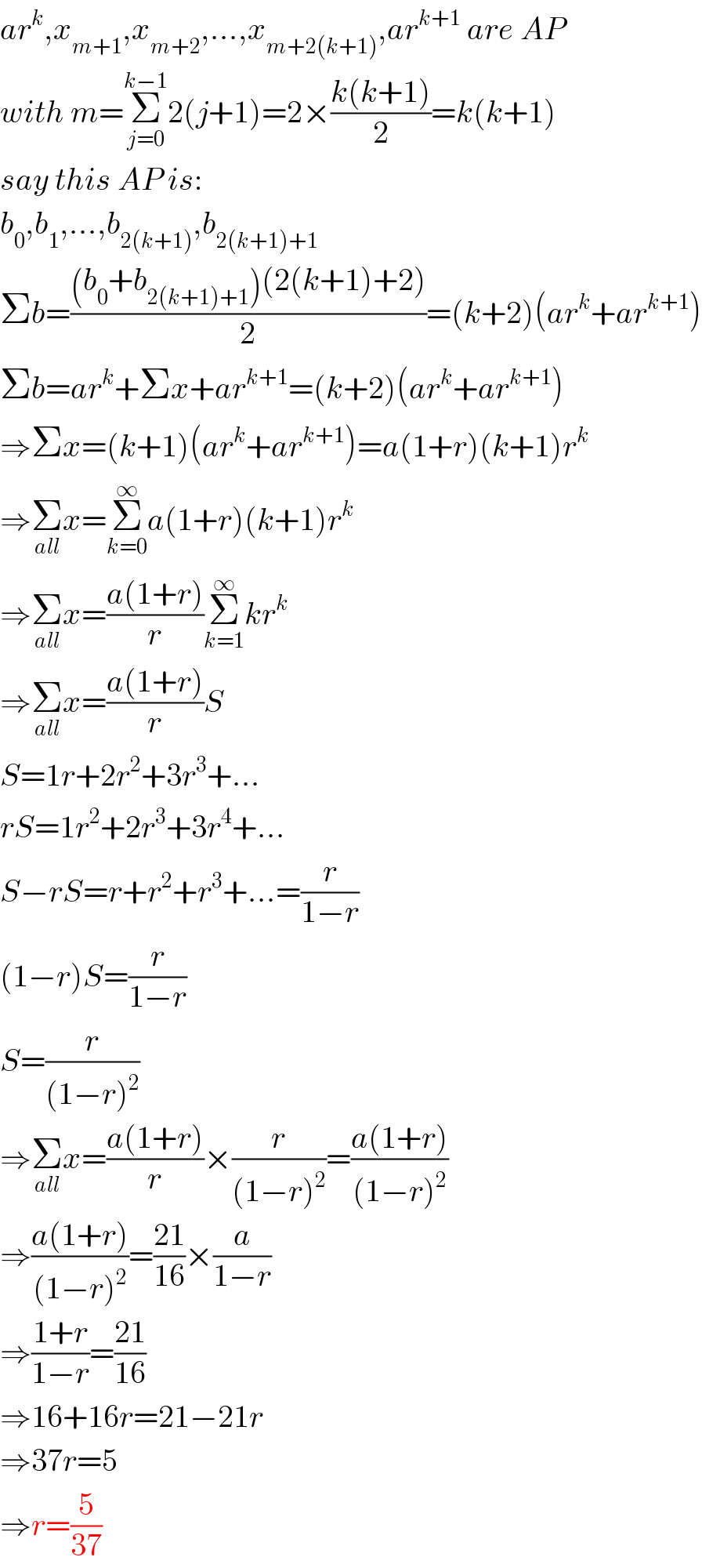 ar^k ,x_(m+1) ,x_(m+2) ,...,x_(m+2(k+1)) ,ar^(k+1)  are AP  with m=Σ_(j=0) ^(k−1) 2(j+1)=2×((k(k+1))/2)=k(k+1)  say this AP is:  b_0 ,b_1 ,...,b_(2(k+1)) ,b_(2(k+1)+1)   Σb=(((b_0 +b_(2(k+1)+1) )(2(k+1)+2))/2)=(k+2)(ar^k +ar^(k+1) )  Σb=ar^k +Σx+ar^(k+1) =(k+2)(ar^k +ar^(k+1) )  ⇒Σx=(k+1)(ar^k +ar^(k+1) )=a(1+r)(k+1)r^k   ⇒Σ_(all) x=Σ_(k=0) ^∞ a(1+r)(k+1)r^k   ⇒Σ_(all) x=((a(1+r))/r)Σ_(k=1) ^∞ kr^k   ⇒Σ_(all) x=((a(1+r))/r)S  S=1r+2r^2 +3r^3 +...  rS=1r^2 +2r^3 +3r^4 +...  S−rS=r+r^2 +r^3 +...=(r/(1−r))  (1−r)S=(r/(1−r))  S=(r/((1−r)^2 ))  ⇒Σ_(all) x=((a(1+r))/r)×(r/((1−r)^2 ))=((a(1+r))/((1−r)^2 ))  ⇒((a(1+r))/((1−r)^2 ))=((21)/(16))×(a/(1−r))  ⇒((1+r)/(1−r))=((21)/(16))  ⇒16+16r=21−21r  ⇒37r=5  ⇒r=(5/(37))  