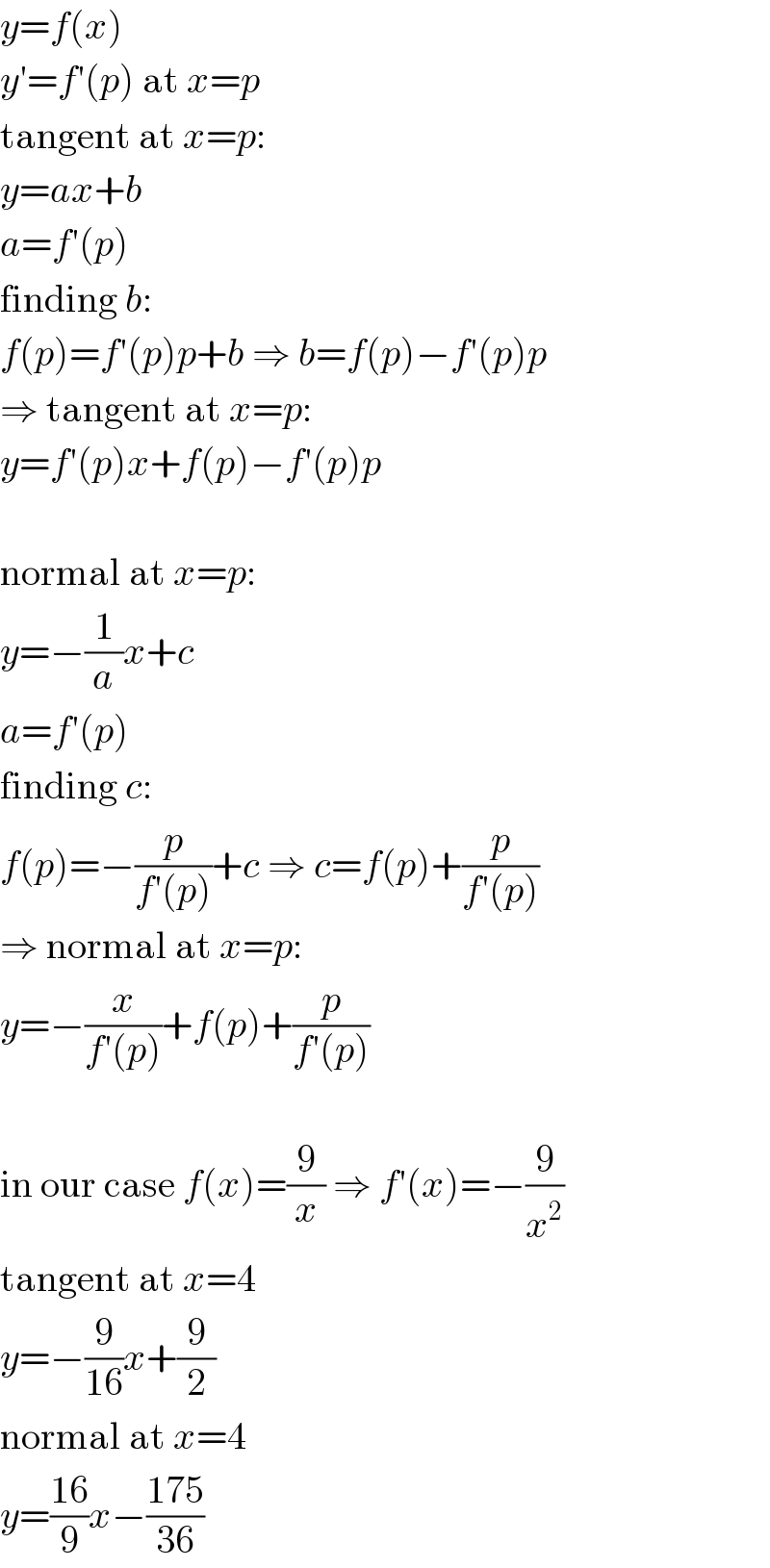 y=f(x)  y′=f′(p) at x=p  tangent at x=p:  y=ax+b  a=f′(p)  finding b:  f(p)=f′(p)p+b ⇒ b=f(p)−f′(p)p  ⇒ tangent at x=p:  y=f′(p)x+f(p)−f′(p)p    normal at x=p:  y=−(1/a)x+c  a=f′(p)  finding c:  f(p)=−(p/(f′(p)))+c ⇒ c=f(p)+(p/(f′(p)))  ⇒ normal at x=p:  y=−(x/(f′(p)))+f(p)+(p/(f′(p)))    in our case f(x)=(9/x) ⇒ f′(x)=−(9/x^2 )  tangent at x=4  y=−(9/(16))x+(9/2)  normal at x=4  y=((16)/9)x−((175)/(36))  