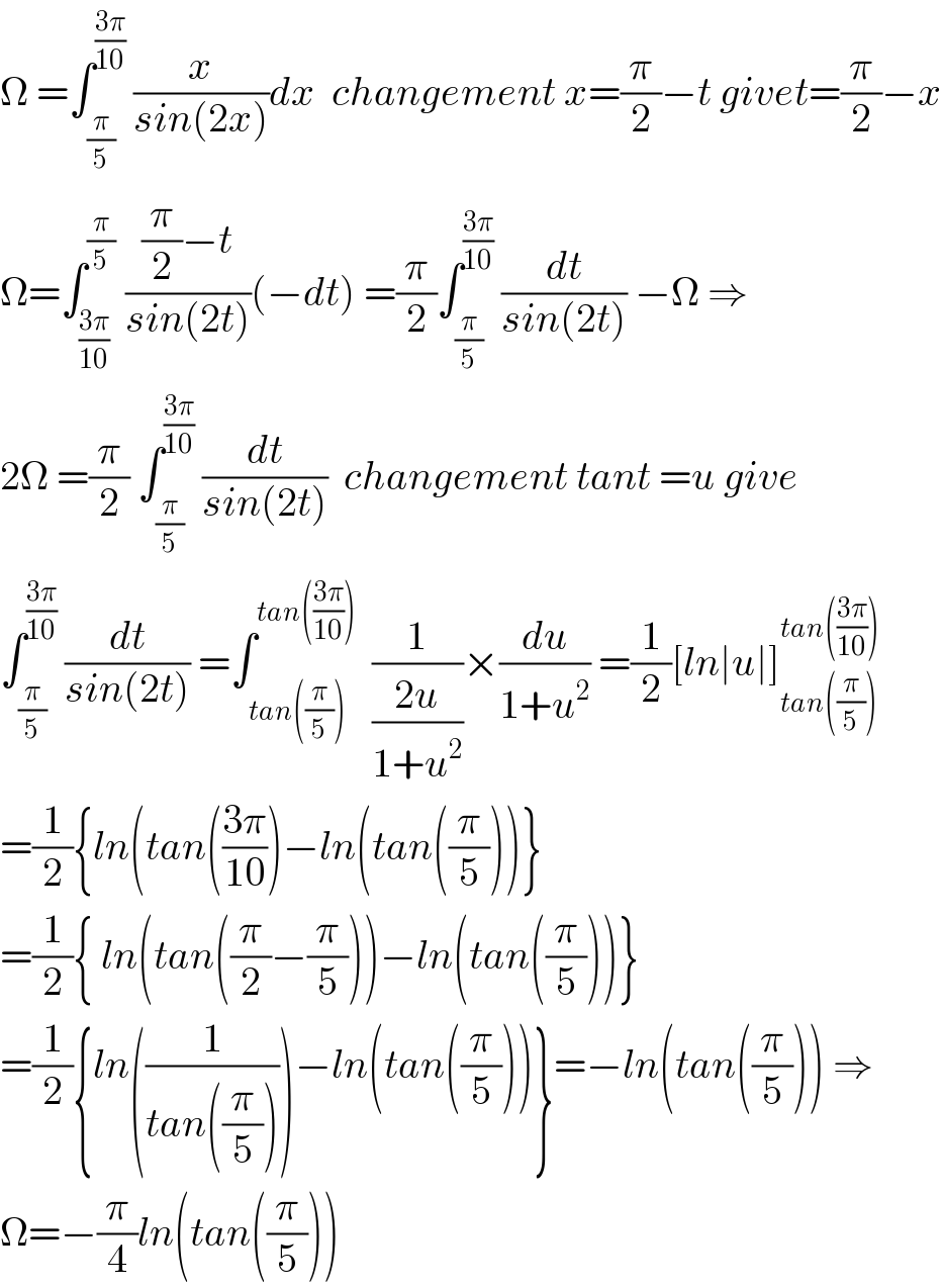 Ω =∫_(π/5) ^((3π)/(10))  (x/(sin(2x)))dx  changement x=(π/2)−t givet=(π/2)−x  Ω=∫_((3π)/(10)) ^(π/5)  (((π/2)−t)/(sin(2t)))(−dt) =(π/2)∫_(π/5) ^((3π)/(10))  (dt/(sin(2t))) −Ω ⇒  2Ω =(π/2) ∫_(π/5) ^((3π)/(10))  (dt/(sin(2t)))  changement tant =u give  ∫_(π/5) ^((3π)/(10))  (dt/(sin(2t))) =∫_(tan((π/5))) ^(tan(((3π)/(10))))   (1/((2u)/(1+u^2 )))×(du/(1+u^2 )) =(1/2)[ln∣u∣]_(tan((π/5))) ^(tan(((3π)/(10))))   =(1/2){ln(tan(((3π)/(10)))−ln(tan((π/5)))}  =(1/2){ ln(tan((π/2)−(π/5)))−ln(tan((π/5)))}  =(1/2){ln((1/(tan((π/5)))))−ln(tan((π/5)))}=−ln(tan((π/5))) ⇒  Ω=−(π/4)ln(tan((π/5)))  