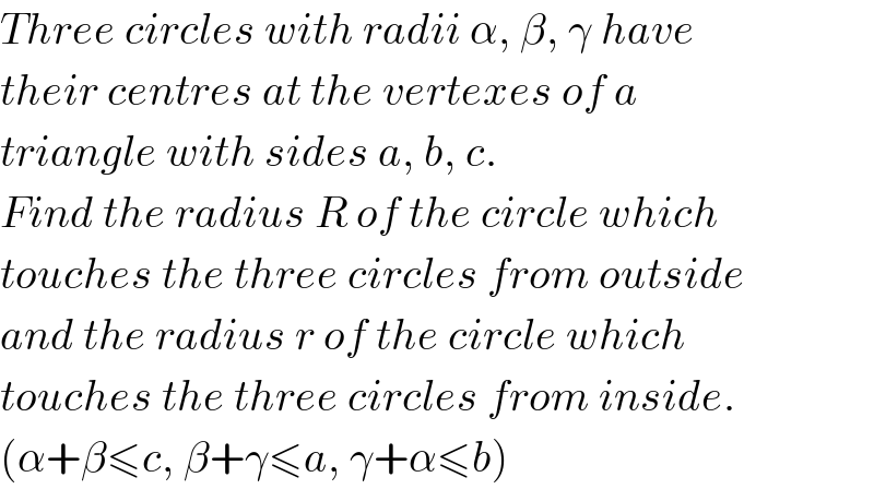 Three circles with radii α, β, γ have  their centres at the vertexes of a  triangle with sides a, b, c.  Find the radius R of the circle which  touches the three circles from outside  and the radius r of the circle which  touches the three circles from inside.  (α+β≤c, β+γ≤a, γ+α≤b)  