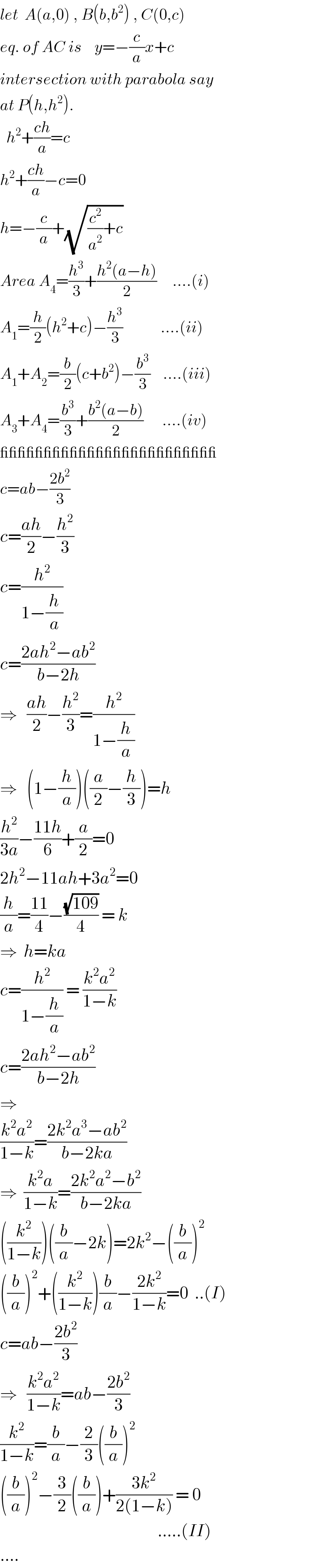 let  A(a,0) , B(b,b^2 ) , C(0,c)  eq. of AC is    y=−(c/a)x+c  intersection with parabola say  at P(h,h^2 ).    h^2 +((ch)/a)=c  h^2 +((ch)/a)−c=0  h=−(c/a)+(√((c^2 /a^2 )+c))  Area A_4 =(h^3 /3)+((h^2 (a−h))/2)     ....(i)  A_1 =(h/2)(h^2 +c)−(h^3 /3)            ....(ii)  A_1 +A_2 =(b/2)(c+b^2 )−(b^3 /3)    ....(iii)  A_3 +A_4 =(b^3 /3)+((b^2 (a−b))/2)      ....(iv)  _________________________  c=ab−((2b^2 )/3)  c=((ah)/2)−(h^2 /3)  c=(h^2 /(1−(h/a)))  c=((2ah^2 −ab^2 )/(b−2h))  ⇒   ((ah)/2)−(h^2 /3)=(h^2 /(1−(h/a)))  ⇒   (1−(h/a))((a/2)−(h/3))=h  (h^2 /(3a))−((11h)/6)+(a/2)=0  2h^2 −11ah+3a^2 =0  (h/a)=((11)/4)−((√(109))/4) = k  ⇒  h=ka  c=(h^2 /(1−(h/a))) = ((k^2 a^2 )/(1−k))  c=((2ah^2 −ab^2 )/(b−2h))  ⇒    ((k^2 a^2 )/(1−k))=((2k^2 a^3 −ab^2 )/(b−2ka))  ⇒  ((k^2 a)/(1−k))=((2k^2 a^2 −b^2 )/(b−2ka))  ((k^2 /(1−k)))((b/a)−2k)=2k^2 −((b/a))^2   ((b/a))^2 +((k^2 /(1−k)))(b/a)−((2k^2 )/(1−k))=0  ..(I)  c=ab−((2b^2 )/3)  ⇒   ((k^2 a^2 )/(1−k))=ab−((2b^2 )/3)  (k^2 /(1−k))=(b/a)−(2/3)((b/a))^2      ((b/a))^2 −(3/2)((b/a))+((3k^2 )/(2(1−k))) = 0                                                     .....(II)  ....  