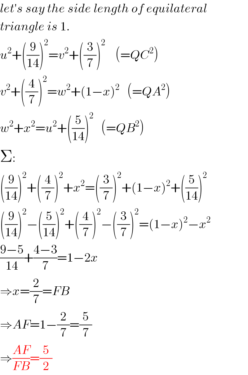 let′s say the side length of equilateral  triangle is 1.  u^2 +((9/(14)))^2 =v^2 +((3/7))^2     (=QC^2 )  v^2 +((4/7))^2 =w^2 +(1−x)^2    (=QA^2 )  w^2 +x^2 =u^2 +((5/(14)))^2    (=QB^2 )  Σ:  ((9/(14)))^2 +((4/7))^2 +x^2 =((3/7))^2 +(1−x)^2 +((5/(14)))^2   ((9/(14)))^2 −((5/(14)))^2 +((4/7))^2 −((3/7))^2 =(1−x)^2 −x^2   ((9−5)/(14))+((4−3)/7)=1−2x  ⇒x=(2/7)=FB  ⇒AF=1−(2/7)=(5/7)  ⇒((AF)/(FB))=(5/2)  