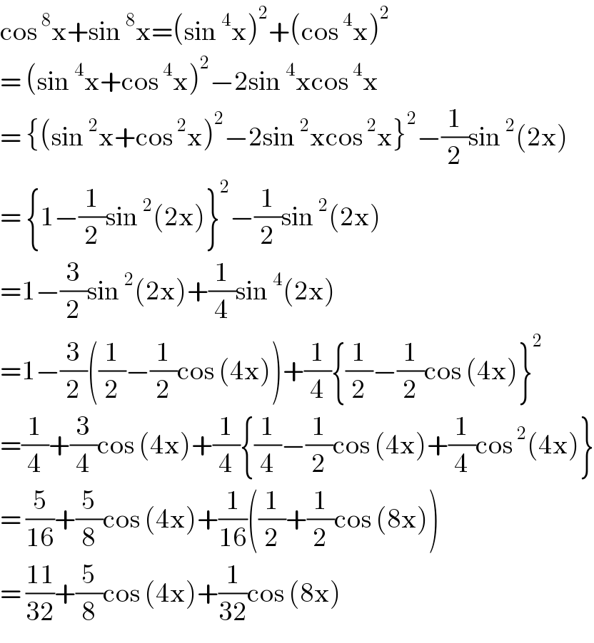 cos^8 x+sin^8 x=(sin^4 x)^2 +(cos^4 x)^2   = (sin^4 x+cos^4 x)^2 −2sin^4 xcos^4 x  = {(sin^2 x+cos^2 x)^2 −2sin^2 xcos^2 x}^2 −(1/2)sin^2 (2x)  = {1−(1/2)sin^2 (2x)}^2 −(1/2)sin^2 (2x)  =1−(3/2)sin^2 (2x)+(1/4)sin^4 (2x)  =1−(3/2)((1/2)−(1/2)cos (4x))+(1/4){(1/2)−(1/2)cos (4x)}^2   =(1/4)+(3/4)cos (4x)+(1/4){(1/4)−(1/2)cos (4x)+(1/4)cos^2 (4x)}  = (5/(16))+(5/8)cos (4x)+(1/(16))((1/2)+(1/2)cos (8x))  = ((11)/(32))+(5/8)cos (4x)+(1/(32))cos (8x)  