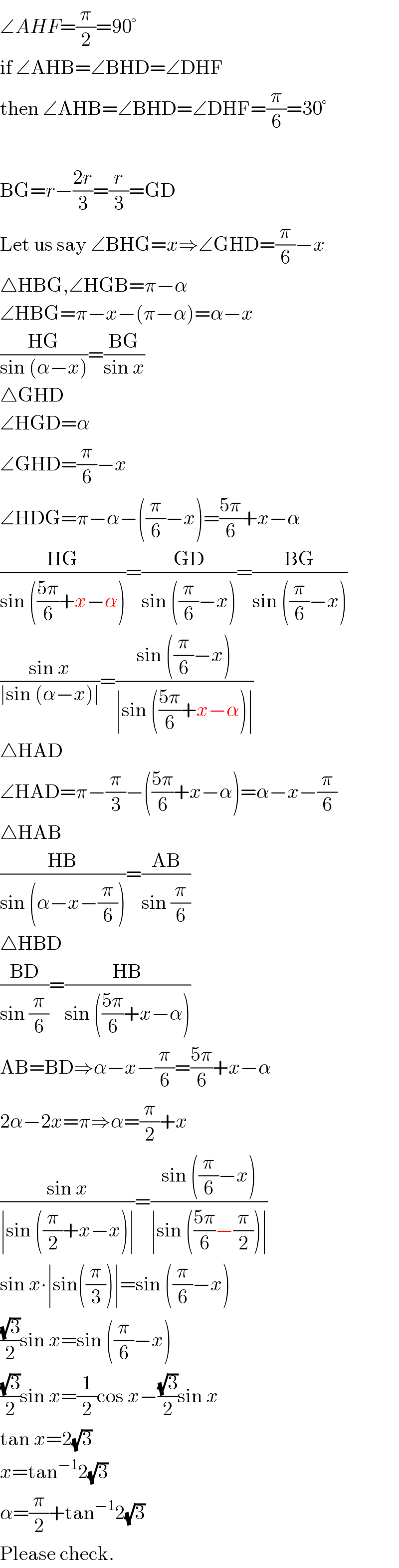 ∠AHF=(π/2)=90°  if ∠AHB=∠BHD=∠DHF  then ∠AHB=∠BHD=∠DHF=(π/6)=30°    BG=r−((2r)/3)=(r/3)=GD  Let us say ∠BHG=x⇒∠GHD=(π/6)−x  △HBG,∠HGB=π−α  ∠HBG=π−x−(π−α)=α−x  ((HG)/(sin (α−x)))=((BG)/(sin x))  △GHD  ∠HGD=α  ∠GHD=(π/6)−x  ∠HDG=π−α−((π/6)−x)=((5π)/6)+x−α  ((HG)/(sin (((5π)/6)+x−α)))=((GD)/(sin ((π/6)−x)))=((BG)/(sin ((π/6)−x)))  ((sin x)/(∣sin (α−x)∣))=((sin ((π/6)−x))/(∣sin (((5π)/6)+x−α)∣))  △HAD  ∠HAD=π−(π/3)−(((5π)/6)+x−α)=α−x−(π/6)  △HAB  ((HB)/(sin (α−x−(π/6))))=((AB)/(sin (π/6)))  △HBD  ((BD)/(sin (π/6)))=((HB)/(sin (((5π)/6)+x−α)))  AB=BD⇒α−x−(π/6)=((5π)/6)+x−α  2α−2x=π⇒α=(π/2)+x  ((sin x)/(∣sin ((π/2)+x−x)∣))=((sin ((π/6)−x))/(∣sin (((5π)/6)−(π/2))∣))  sin x∙∣sin((π/3))∣=sin ((π/6)−x)  ((√3)/2)sin x=sin ((π/6)−x)  ((√3)/2)sin x=(1/2)cos x−((√3)/2)sin x  tan x=2(√3)  x=tan^(−1) 2(√3)  α=(π/2)+tan^(−1) 2(√3)  Please check.  