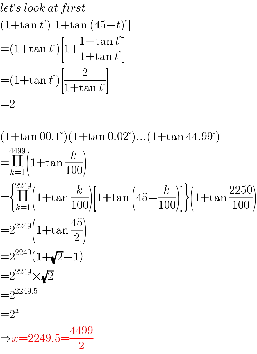 let′s look at first  (1+tan t°)[1+tan (45−t)°]  =(1+tan t°)[1+((1−tan t°)/(1+tan t°))]  =(1+tan t°)[(2/(1+tan t°))]  =2    (1+tan 00.1°)(1+tan 0.02°)...(1+tan 44.99°)  =Π_(k=1) ^(4499) (1+tan (k/(100)))  ={Π_(k=1) ^(2249) (1+tan (k/(100)))[1+tan (45−(k/(100)))]}(1+tan ((2250)/(100)))  =2^(2249) (1+tan ((45)/2))  =2^(2249) (1+(√2)−1)  =2^(2249) ×(√2)  =2^(2249.5)   =2^x   ⇒x=2249.5=((4499)/2)  