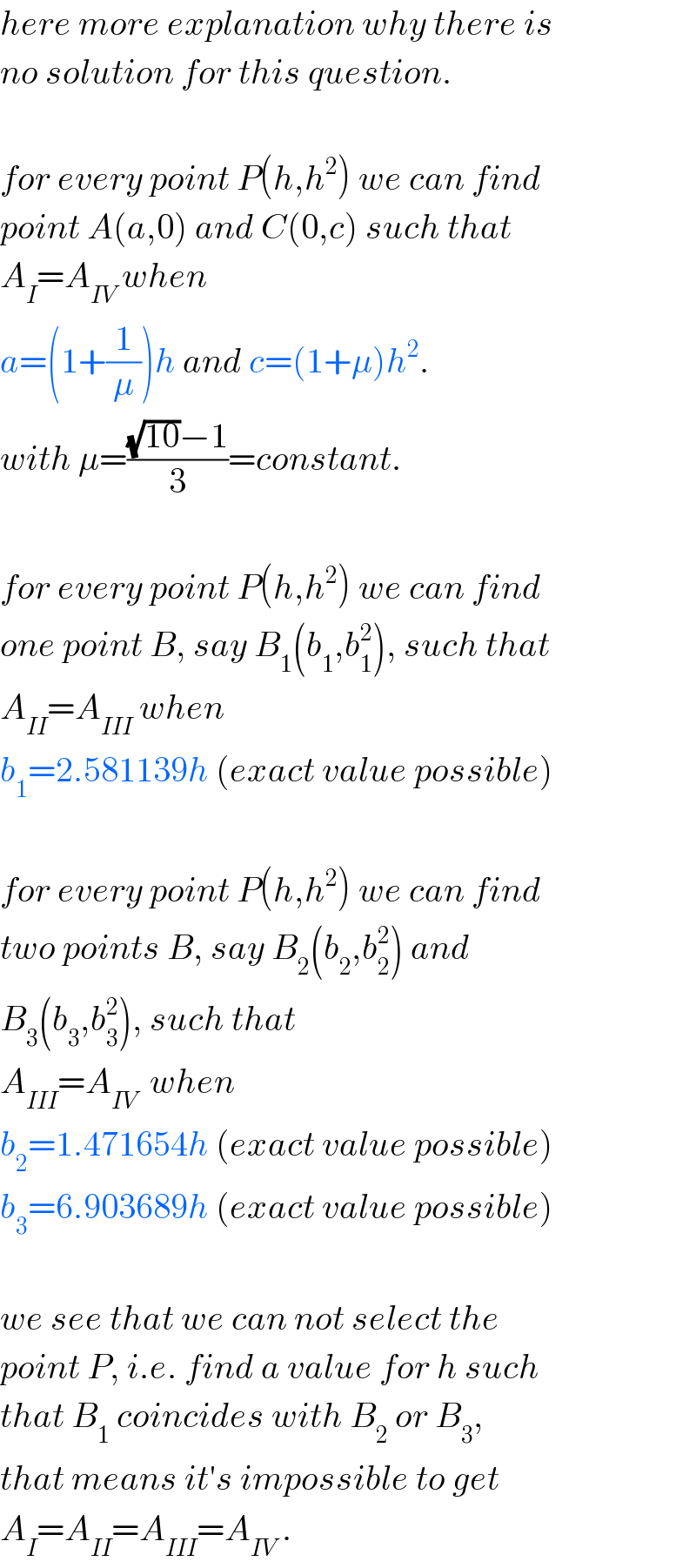 here more explanation why there is  no solution for this question.    for every point P(h,h^2 ) we can find  point A(a,0) and C(0,c) such that  A_I =A_(IV)  when  a=(1+(1/μ))h and c=(1+μ)h^2 .  with μ=(((√(10))−1)/3)=constant.    for every point P(h,h^2 ) we can find  one point B, say B_1 (b_1 ,b_1 ^2 ), such that  A_(II) =A_(III)  when  b_1 =2.581139h (exact value possible)    for every point P(h,h^2 ) we can find  two points B, say B_2 (b_2 ,b_2 ^2 ) and  B_3 (b_3 ,b_3 ^2 ), such that  A_(III) =A_(IV)   when  b_2 =1.471654h (exact value possible)  b_3 =6.903689h (exact value possible)    we see that we can not select the  point P, i.e. find a value for h such  that B_1  coincides with B_2  or B_3 ,  that means it′s impossible to get  A_I =A_(II) =A_(III) =A_(IV)  .  