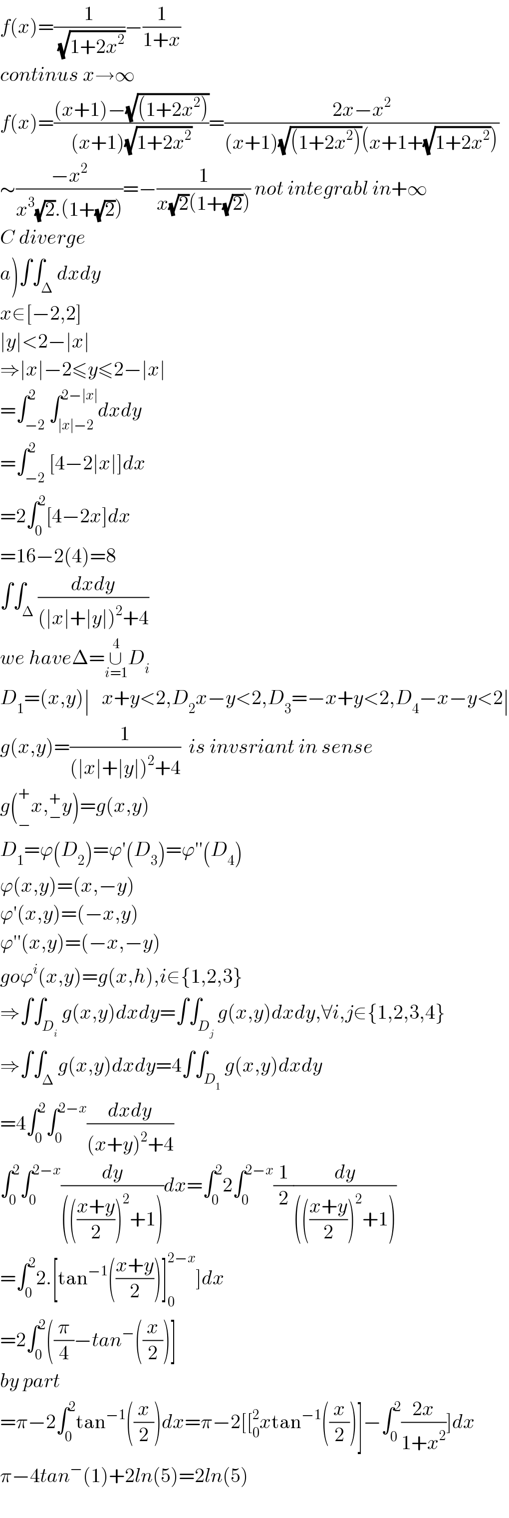 f(x)=(1/(√(1+2x^2 )))−(1/(1+x))  continus x→∞  f(x)=(((x+1)−(√((1+2x^2 ))))/((x+1)(√(1+2x^2 ))))=((2x−x^2 )/((x+1)(√((1+2x^2 )))(x+1+(√(1+2x^2 )))))  ∼((−x^2 )/(x^3 (√2).(1+(√2))))=−(1/(x(√2)(1+(√2)))) not integrabl in+∞  C diverge  a)∫∫_Δ dxdy  x∈[−2,2]  ∣y∣<2−∣x∣  ⇒∣x∣−2≤y≤2−∣x∣  =∫_(−2) ^2 ∫_(∣x∣−2) ^(2−∣x∣) dxdy  =∫_(−2) ^2 [4−2∣x∣]dx  =2∫_0 ^2 [4−2x]dx  =16−2(4)=8  ∫∫_Δ ((dxdy)/((∣x∣+∣y∣)^2 +4))  we haveΔ=∪_(i=1) ^4 D_i   D_1 =(x,y)∣   x+y<2,D_2 x−y<2,D_3 =−x+y<2,D_4 −x−y<2∣  g(x,y)=(1/((∣x∣+∣y∣)^2 +4))  is invsriant in sense  g(_− ^+ x,_− ^+ y)=g(x,y)  D_1 =ϕ(D_2 )=ϕ′(D_3 )=ϕ′′(D_4 )  ϕ(x,y)=(x,−y)  ϕ′(x,y)=(−x,y)  ϕ′′(x,y)=(−x,−y)  goϕ^i (x,y)=g(x,h),i∈{1,2,3}  ⇒∫∫_D_i  g(x,y)dxdy=∫∫_D_j  g(x,y)dxdy,∀i,j∈{1,2,3,4}  ⇒∫∫_Δ g(x,y)dxdy=4∫∫_D_1  g(x,y)dxdy  =4∫_0 ^2 ∫_0 ^(2−x) ((dxdy)/((x+y)^2 +4))  ∫_0 ^2 ∫_0 ^(2−x) (dy/(((((x+y)/2))^2 +1)))dx=∫_0 ^2 2∫_0 ^(2−x) (1/2)(dy/(((((x+y)/2))^2 +1)))  =∫_0 ^2 2.[tan^(−1) (((x+y)/2))]_0 ^(2−x) ]dx  =2∫_0 ^2 ((π/4)−tan^− ((x/2))]  by part  =π−2∫_0 ^2 tan^(−1) ((x/2))dx=π−2[[_0 ^2 xtan^(−1) ((x/2))]−∫_0 ^2 ((2x)/(1+x^2 ))]dx  π−4tan^− (1)+2ln(5)=2ln(5)    