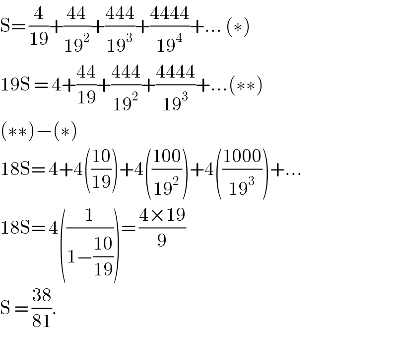 S= (4/(19))+((44)/(19^2 ))+((444)/(19^3 ))+((4444)/(19^4 ))+... (∗)  19S = 4+((44)/(19))+((444)/(19^2 ))+((4444)/(19^3 ))+...(∗∗)  (∗∗)−(∗)  18S= 4+4(((10)/(19)))+4(((100)/(19^2 )))+4(((1000)/(19^3 )))+...  18S= 4((1/(1−((10)/(19)))))= ((4×19)/9)  S = ((38)/(81)).   