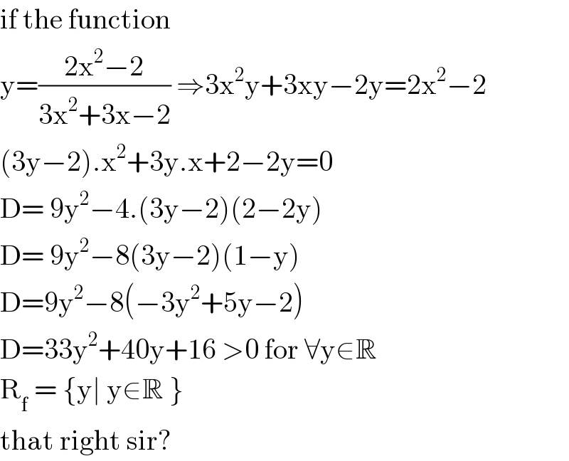 if the function  y=((2x^2 −2)/(3x^2 +3x−2)) ⇒3x^2 y+3xy−2y=2x^2 −2  (3y−2).x^2 +3y.x+2−2y=0  D= 9y^2 −4.(3y−2)(2−2y)  D= 9y^2 −8(3y−2)(1−y)  D=9y^2 −8(−3y^2 +5y−2)  D=33y^2 +40y+16 >0 for ∀y∈R  R_f  = {y∣ y∈R }  that right sir?  