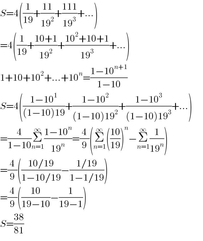 S=4((1/(19))+((11)/(19^2 ))+((111)/(19^3 ))+...)  =4((1/(19))+((10+1)/(19^2 ))+((10^2 +10+1)/(19^3 ))+...)  1+10+10^2 +...+10^n =((1−10^(n+1) )/(1−10))  S=4(((1−10^1 )/((1−10)19))+((1−10^2 )/((1−10)19^2 ))+((1−10^3 )/((1−10)19^3 ))+...)  =(4/(1−10))Σ_(n=1) ^∞ ((1−10^n )/(19^n ))=(4/9)(Σ_(n=1) ^∞ (((10)/(19)))^n −Σ_(n=1) ^∞ (1/(19^n )))  =(4/9)(((10/19)/(1−10/19))−((1/19)/(1−1/19)))  =(4/9)(((10)/(19−10))−(1/(19−1)))  S=((38)/(81))  