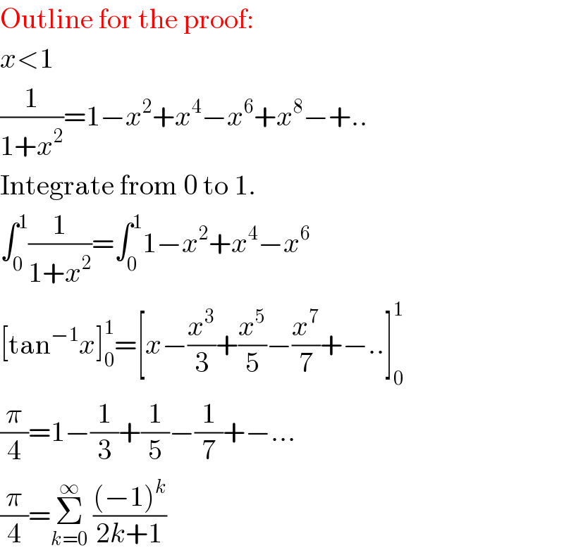 Outline for the proof:  x<1  (1/(1+x^2 ))=1−x^2 +x^4 −x^6 +x^8 −+..  Integrate from 0 to 1.  ∫_0 ^1 (1/(1+x^2 ))=∫_0 ^1 1−x^2 +x^4 −x^6   [tan^(−1) x]_0 ^1 =[x−(x^3 /3)+(x^5 /5)−(x^7 /7)+−..]_0 ^1   (π/4)=1−(1/3)+(1/5)−(1/7)+−...  (π/4)=Σ_(k=0) ^∞  (((−1)^k )/(2k+1))  