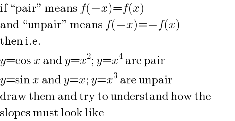 if “pair” means f(−x)=f(x)  and “unpair” means f(−x)=−f(x)  then i.e.  y=cos x and y=x^2 ; y=x^4  are pair  y=sin x and y=x; y=x^3  are unpair  draw them and try to understand how the  slopes must look like  