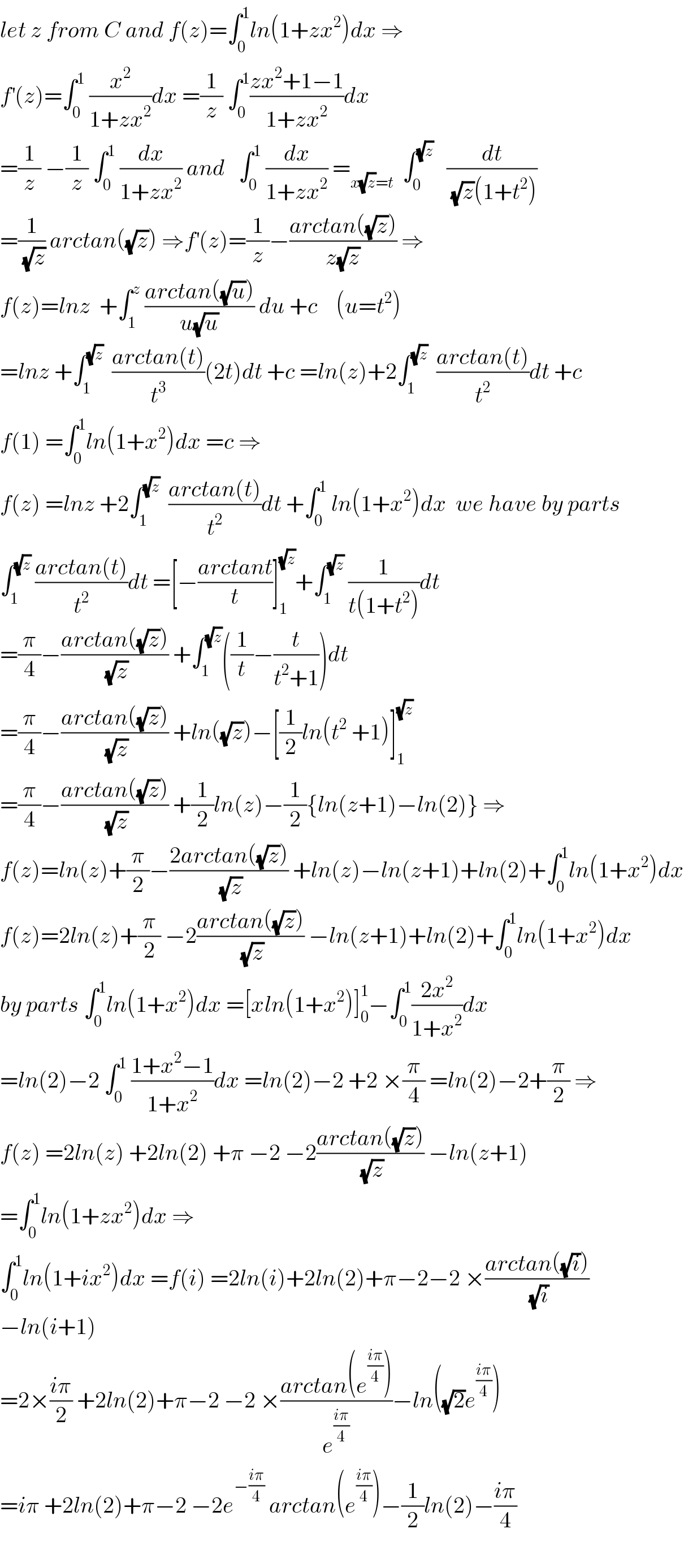let z from C and f(z)=∫_0 ^1 ln(1+zx^2 )dx ⇒  f^′ (z)=∫_0 ^1  (x^2 /(1+zx^2 ))dx =(1/z) ∫_0 ^1 ((zx^2 +1−1)/(1+zx^2 ))dx  =(1/z) −(1/z) ∫_0 ^1  (dx/(1+zx^2 )) and   ∫_0 ^1  (dx/(1+zx^2 )) =_(x(√z)=t)   ∫_0 ^(√z)    (dt/((√z)(1+t^2 )))  =(1/(√z)) arctan((√z)) ⇒f^′ (z)=(1/z)−((arctan((√z)))/(z(√z))) ⇒  f(z)=lnz  +∫_1 ^z  ((arctan((√u)))/(u(√u))) du +c    (u=t^2 )  =lnz +∫_1 ^(√z)   ((arctan(t))/t^3 )(2t)dt +c =ln(z)+2∫_1 ^(√z)   ((arctan(t))/t^2 )dt +c  f(1) =∫_0 ^1 ln(1+x^2 )dx =c ⇒  f(z) =lnz +2∫_1 ^(√z)   ((arctan(t))/t^2 )dt +∫_0 ^1  ln(1+x^2 )dx  we have by parts  ∫_1 ^(√z)  ((arctan(t))/t^2 )dt =[−((arctant)/t)]_1 ^(√z) +∫_1 ^(√z)  (1/(t(1+t^2 )))dt  =(π/4)−((arctan((√z)))/(√z)) +∫_1 ^(√z) ((1/t)−(t/(t^2 +1)))dt  =(π/4)−((arctan((√z)))/(√z)) +ln((√z))−[(1/2)ln(t^2  +1)]_1 ^(√z)   =(π/4)−((arctan((√z)))/(√z)) +(1/2)ln(z)−(1/2){ln(z+1)−ln(2)} ⇒  f(z)=ln(z)+(π/2)−((2arctan((√z)))/(√z)) +ln(z)−ln(z+1)+ln(2)+∫_0 ^1 ln(1+x^2 )dx  f(z)=2ln(z)+(π/2) −2((arctan((√z)))/(√z)) −ln(z+1)+ln(2)+∫_0 ^1 ln(1+x^2 )dx  by parts ∫_0 ^1 ln(1+x^2 )dx =[xln(1+x^2 )]_0 ^1 −∫_0 ^1 ((2x^2 )/(1+x^2 ))dx  =ln(2)−2 ∫_0 ^1  ((1+x^2 −1)/(1+x^2 ))dx =ln(2)−2 +2 ×(π/4) =ln(2)−2+(π/2) ⇒  f(z) =2ln(z) +2ln(2) +π −2 −2((arctan((√z)))/(√z)) −ln(z+1)  =∫_0 ^1 ln(1+zx^2 )dx ⇒  ∫_0 ^1 ln(1+ix^2 )dx =f(i) =2ln(i)+2ln(2)+π−2−2 ×((arctan((√i)))/(√i))  −ln(i+1)  =2×((iπ)/2) +2ln(2)+π−2 −2 ×((arctan(e^((iπ)/4) ))/e^((iπ)/4) )−ln((√2)e^((iπ)/4) )  =iπ +2ln(2)+π−2 −2e^(−((iπ)/4))  arctan(e^((iπ)/4) )−(1/2)ln(2)−((iπ)/4)    