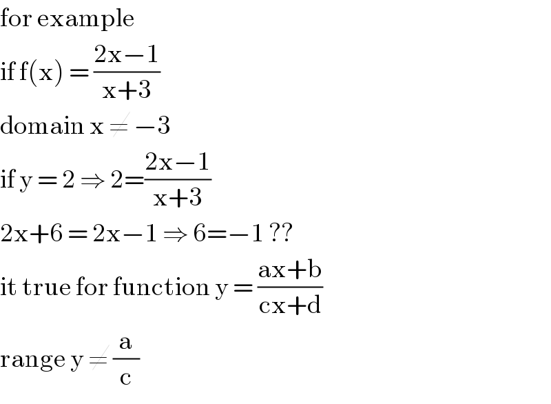 for example   if f(x) = ((2x−1)/(x+3))   domain x ≠ −3   if y = 2 ⇒ 2=((2x−1)/(x+3))  2x+6 = 2x−1 ⇒ 6=−1 ??  it true for function y = ((ax+b)/(cx+d))  range y ≠ (a/c)  