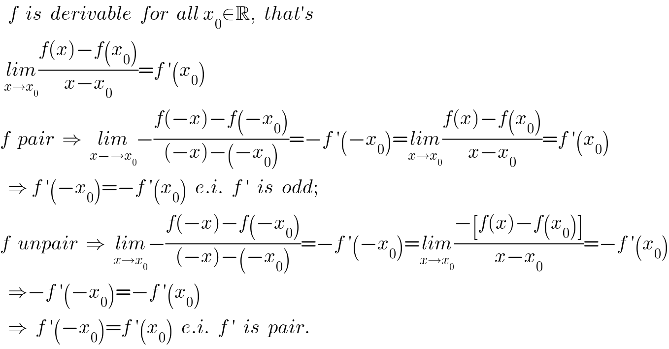   f  is  derivable  for  all x_0 ∈R,  that′s   lim_(x→x_0 ) ((f(x)−f(x_0 ))/(x−x_0 ))=f ′(x_0 )  f  pair  ⇒  lim_(x−→x_0 ) −((f(−x)−f(−x_0 ))/((−x)−(−x_0 )))=−f ′(−x_0 )=lim_(x→x_0 ) ((f(x)−f(x_0 ))/(x−x_0 ))=f ′(x_0 )    ⇒ f ′(−x_0 )=−f ′(x_0 )  e.i.  f ′  is  odd;  f  unpair  ⇒  lim_(x→x_0 ) −((f(−x)−f(−x_0 ))/((−x)−(−x_0 )))=−f ′(−x_0 )=lim_(x→x_0 ) ((−[f(x)−f(x_0 )])/(x−x_0 ))=−f ′(x_0 )    ⇒−f ′(−x_0 )=−f ′(x_0 )    ⇒  f ′(−x_0 )=f ′(x_0 )  e.i.  f ′  is  pair.  