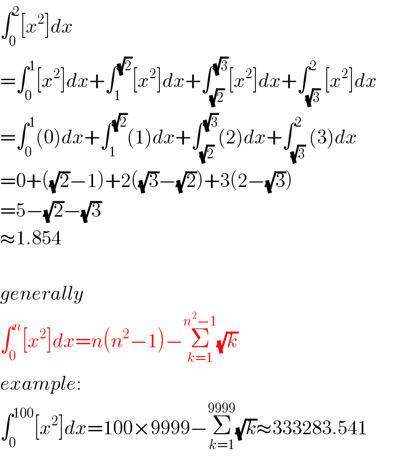 ∫_0 ^2 [x^2 ]dx  =∫_0 ^1 [x^2 ]dx+∫_1 ^(√2) [x^2 ]dx+∫_(√2) ^(√3) [x^2 ]dx+∫_(√3) ^2 [x^2 ]dx  =∫_0 ^1 (0)dx+∫_1 ^(√2) (1)dx+∫_(√2) ^(√3) (2)dx+∫_(√3) ^2 (3)dx  =0+((√2)−1)+2((√3)−(√2))+3(2−(√3))  =5−(√2)−(√3)  ≈1.854    generally  ∫_0 ^n [x^2 ]dx=n(n^2 −1)−Σ_(k=1) ^(n^2 −1) (√k)  example:  ∫_0 ^(100) [x^2 ]dx=100×9999−Σ_(k=1) ^(9999) (√k)≈333283.541  