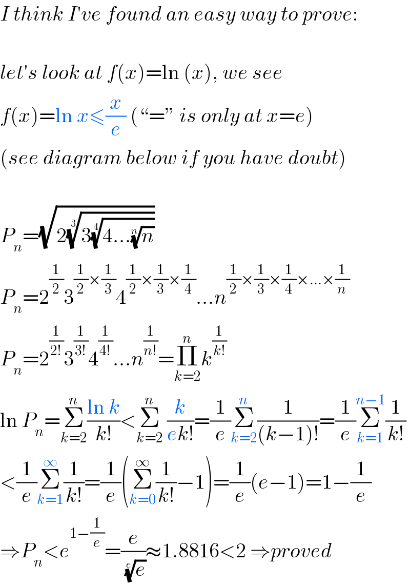 I think I′ve found an easy way to prove:    let′s look at f(x)=ln (x), we see  f(x)=ln x≤(x/e) (“=” is only at x=e)  (see diagram below if you have doubt)    P_n =(√(2((3((4...(n)^(1/n) ))^(1/4) ))^(1/3) ))  P_n =2^(1/2) 3^((1/2)×(1/3)) 4^((1/2)×(1/3)×(1/4)) ...n^((1/2)×(1/3)×(1/4)×...×(1/n))   P_n =2^(1/(2!)) 3^(1/(3!)) 4^(1/(4!)) ...n^(1/(n!)) =Π_(k=2) ^n k^(1/(k!))   ln P_n =Σ_(k=2) ^n ((ln k)/(k!))<Σ_(k=2) ^n  (k/(ek!))=(1/e)Σ_(k=2) ^n (1/((k−1)!))=(1/e)Σ_(k=1) ^(n−1) (1/(k!))  <(1/e)Σ_(k=1) ^∞ (1/(k!))=(1/e)(Σ_(k=0) ^∞ (1/(k!))−1)=(1/e)(e−1)=1−(1/e)  ⇒P_n <e^(1−(1/e)) =(e/(e)^(1/e) )≈1.8816<2 ⇒proved  